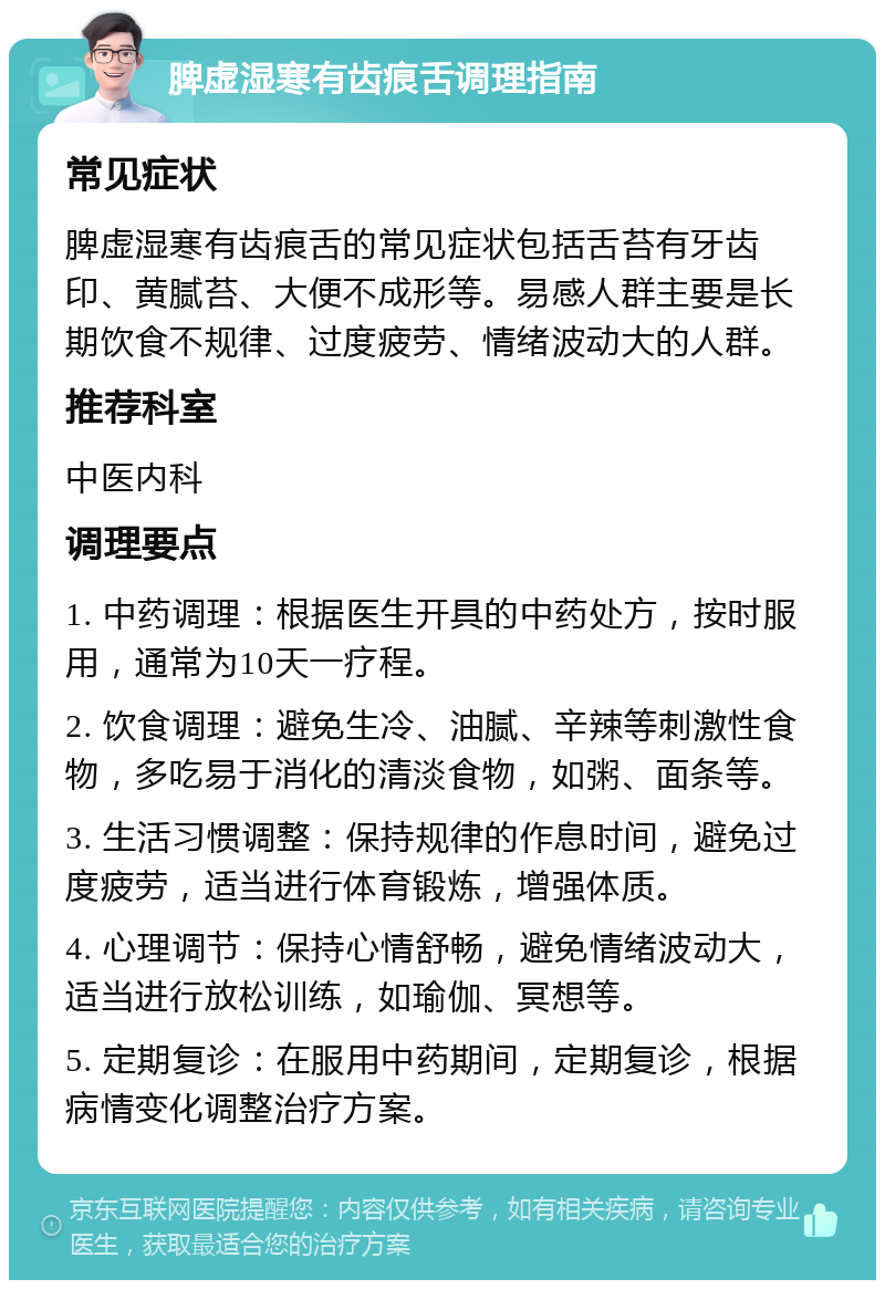 脾虚湿寒有齿痕舌调理指南 常见症状 脾虚湿寒有齿痕舌的常见症状包括舌苔有牙齿印、黄腻苔、大便不成形等。易感人群主要是长期饮食不规律、过度疲劳、情绪波动大的人群。 推荐科室 中医内科 调理要点 1. 中药调理：根据医生开具的中药处方，按时服用，通常为10天一疗程。 2. 饮食调理：避免生冷、油腻、辛辣等刺激性食物，多吃易于消化的清淡食物，如粥、面条等。 3. 生活习惯调整：保持规律的作息时间，避免过度疲劳，适当进行体育锻炼，增强体质。 4. 心理调节：保持心情舒畅，避免情绪波动大，适当进行放松训练，如瑜伽、冥想等。 5. 定期复诊：在服用中药期间，定期复诊，根据病情变化调整治疗方案。