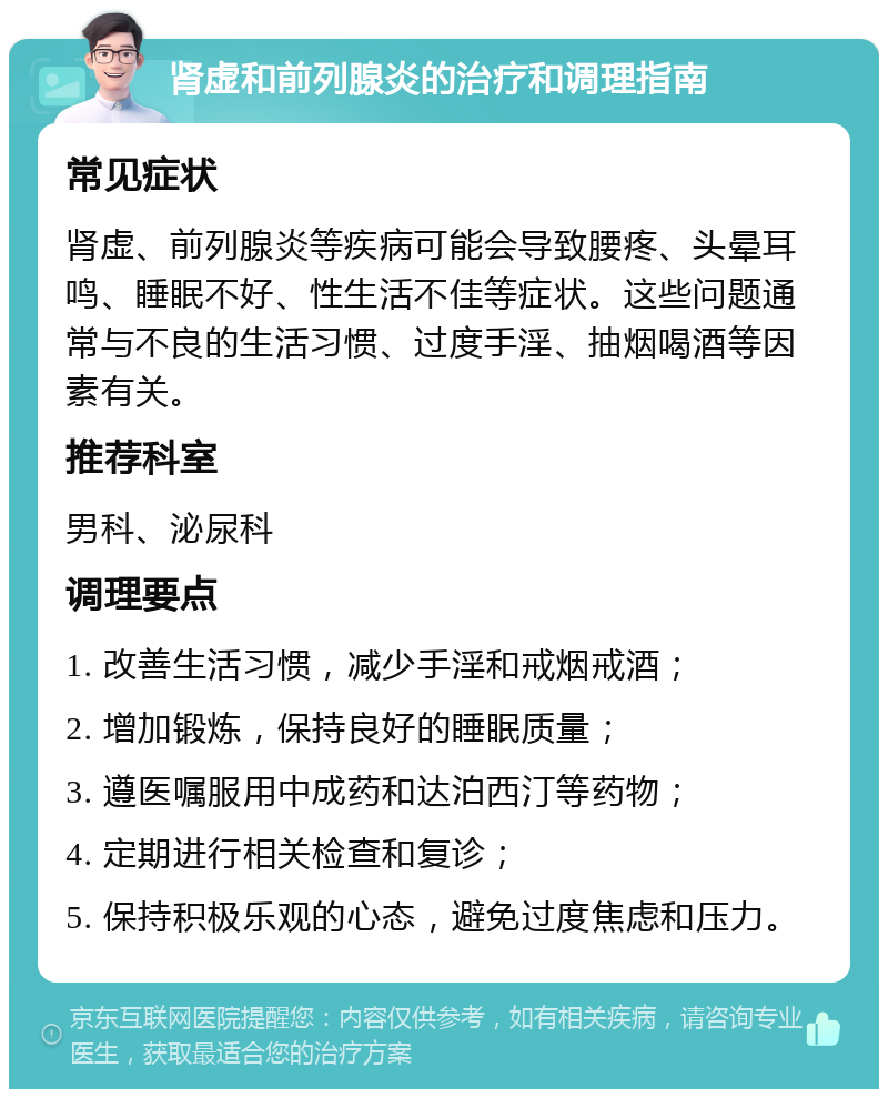 肾虚和前列腺炎的治疗和调理指南 常见症状 肾虚、前列腺炎等疾病可能会导致腰疼、头晕耳鸣、睡眠不好、性生活不佳等症状。这些问题通常与不良的生活习惯、过度手淫、抽烟喝酒等因素有关。 推荐科室 男科、泌尿科 调理要点 1. 改善生活习惯，减少手淫和戒烟戒酒； 2. 增加锻炼，保持良好的睡眠质量； 3. 遵医嘱服用中成药和达泊西汀等药物； 4. 定期进行相关检查和复诊； 5. 保持积极乐观的心态，避免过度焦虑和压力。