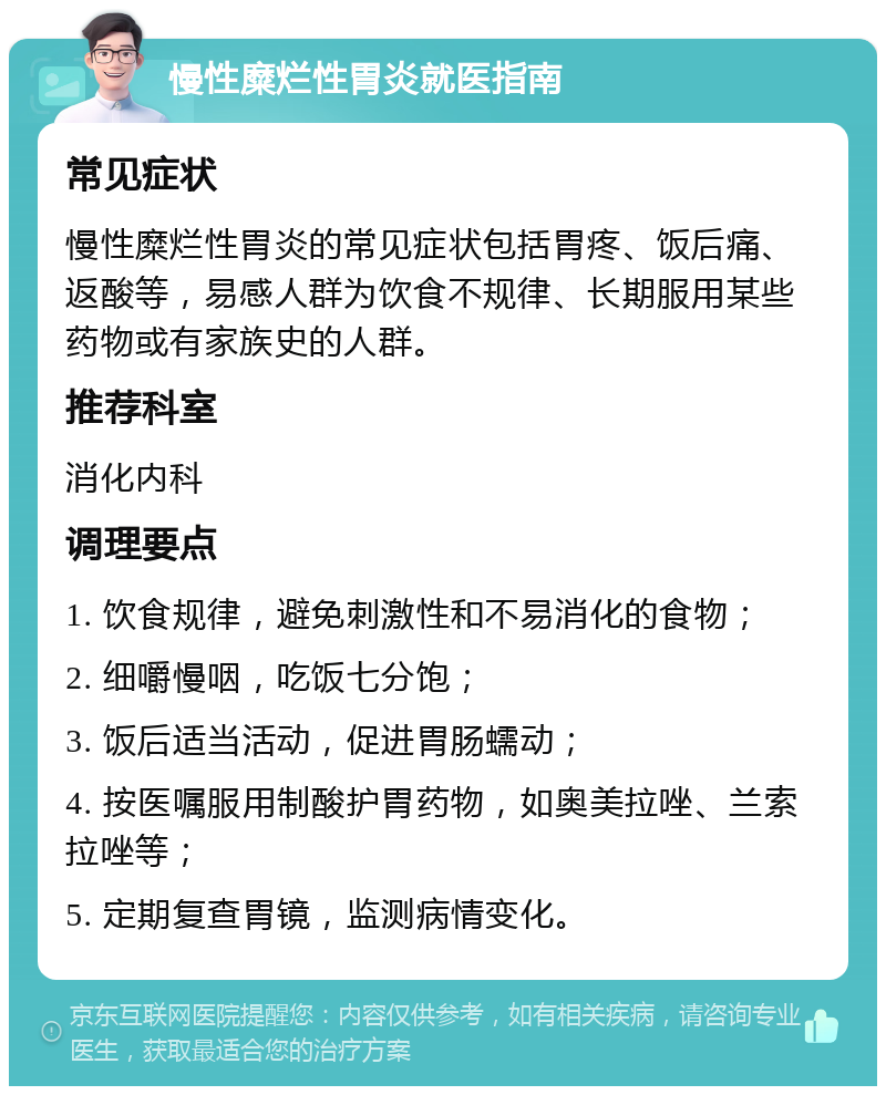 慢性糜烂性胃炎就医指南 常见症状 慢性糜烂性胃炎的常见症状包括胃疼、饭后痛、返酸等，易感人群为饮食不规律、长期服用某些药物或有家族史的人群。 推荐科室 消化内科 调理要点 1. 饮食规律，避免刺激性和不易消化的食物； 2. 细嚼慢咽，吃饭七分饱； 3. 饭后适当活动，促进胃肠蠕动； 4. 按医嘱服用制酸护胃药物，如奥美拉唑、兰索拉唑等； 5. 定期复查胃镜，监测病情变化。