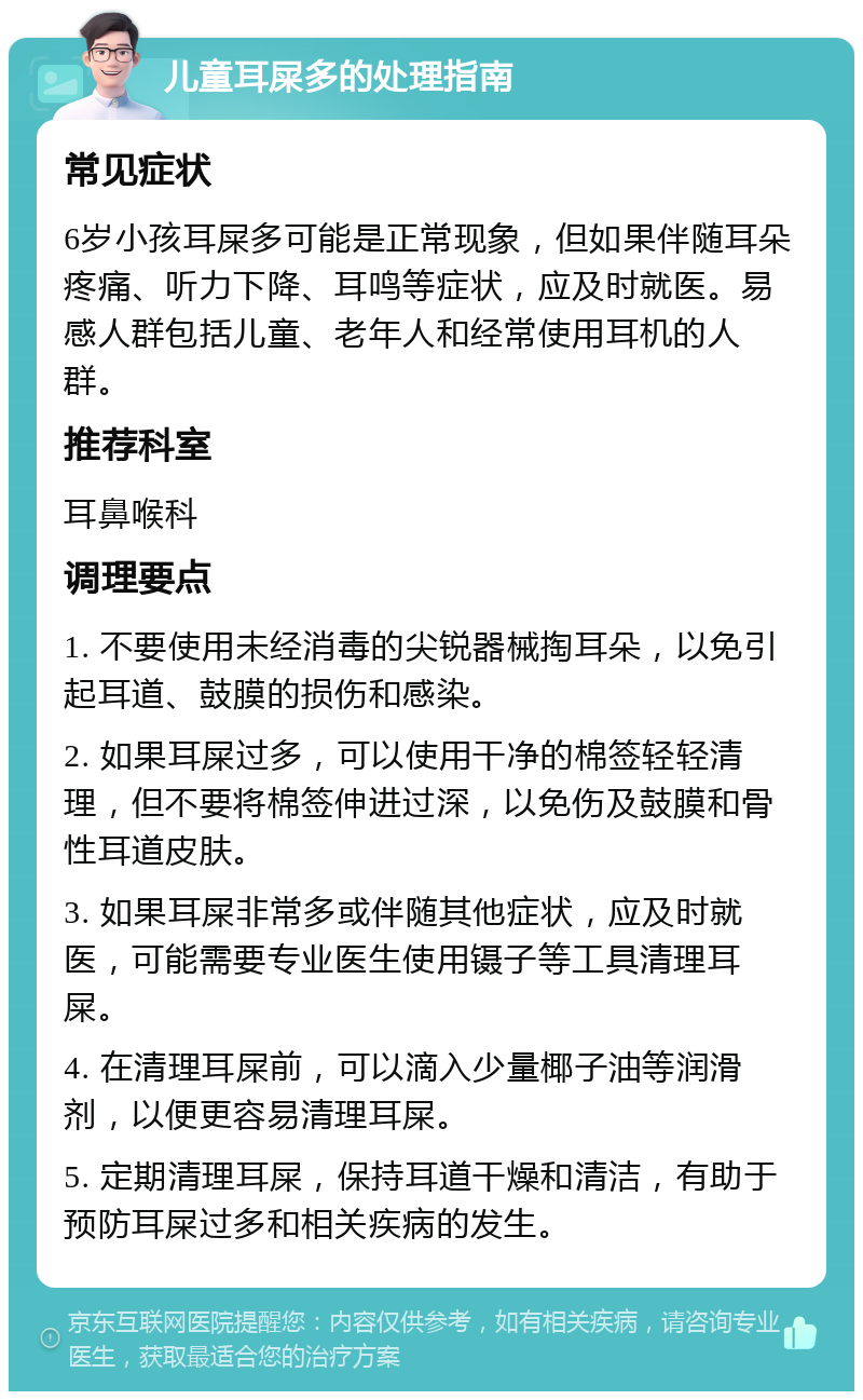 儿童耳屎多的处理指南 常见症状 6岁小孩耳屎多可能是正常现象，但如果伴随耳朵疼痛、听力下降、耳鸣等症状，应及时就医。易感人群包括儿童、老年人和经常使用耳机的人群。 推荐科室 耳鼻喉科 调理要点 1. 不要使用未经消毒的尖锐器械掏耳朵，以免引起耳道、鼓膜的损伤和感染。 2. 如果耳屎过多，可以使用干净的棉签轻轻清理，但不要将棉签伸进过深，以免伤及鼓膜和骨性耳道皮肤。 3. 如果耳屎非常多或伴随其他症状，应及时就医，可能需要专业医生使用镊子等工具清理耳屎。 4. 在清理耳屎前，可以滴入少量椰子油等润滑剂，以便更容易清理耳屎。 5. 定期清理耳屎，保持耳道干燥和清洁，有助于预防耳屎过多和相关疾病的发生。