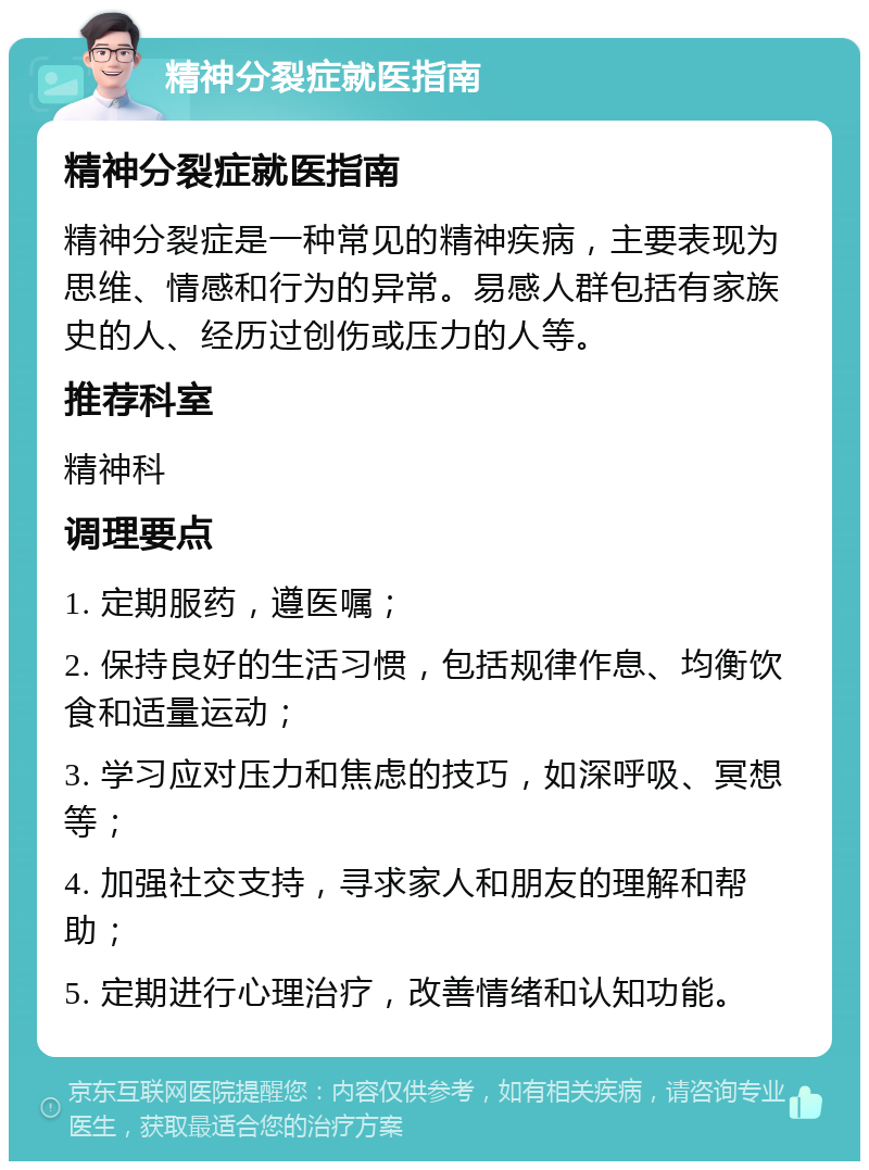 精神分裂症就医指南 精神分裂症就医指南 精神分裂症是一种常见的精神疾病，主要表现为思维、情感和行为的异常。易感人群包括有家族史的人、经历过创伤或压力的人等。 推荐科室 精神科 调理要点 1. 定期服药，遵医嘱； 2. 保持良好的生活习惯，包括规律作息、均衡饮食和适量运动； 3. 学习应对压力和焦虑的技巧，如深呼吸、冥想等； 4. 加强社交支持，寻求家人和朋友的理解和帮助； 5. 定期进行心理治疗，改善情绪和认知功能。