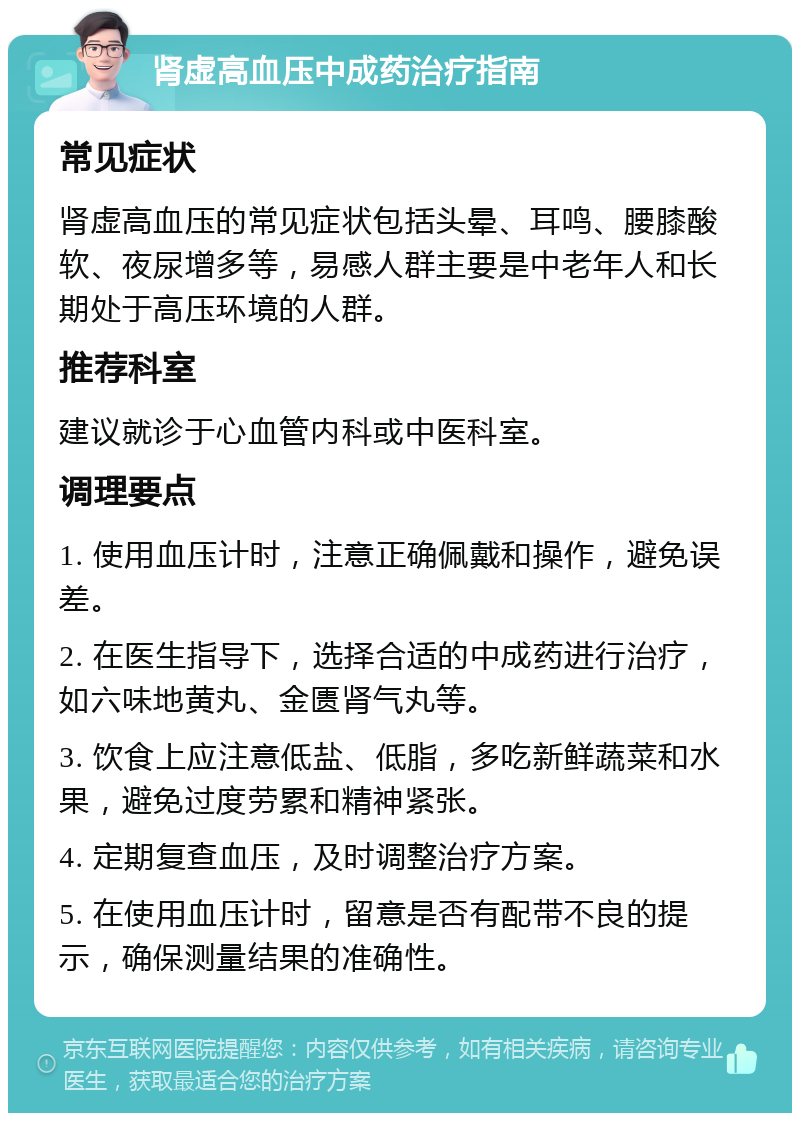 肾虚高血压中成药治疗指南 常见症状 肾虚高血压的常见症状包括头晕、耳鸣、腰膝酸软、夜尿增多等，易感人群主要是中老年人和长期处于高压环境的人群。 推荐科室 建议就诊于心血管内科或中医科室。 调理要点 1. 使用血压计时，注意正确佩戴和操作，避免误差。 2. 在医生指导下，选择合适的中成药进行治疗，如六味地黄丸、金匮肾气丸等。 3. 饮食上应注意低盐、低脂，多吃新鲜蔬菜和水果，避免过度劳累和精神紧张。 4. 定期复查血压，及时调整治疗方案。 5. 在使用血压计时，留意是否有配带不良的提示，确保测量结果的准确性。