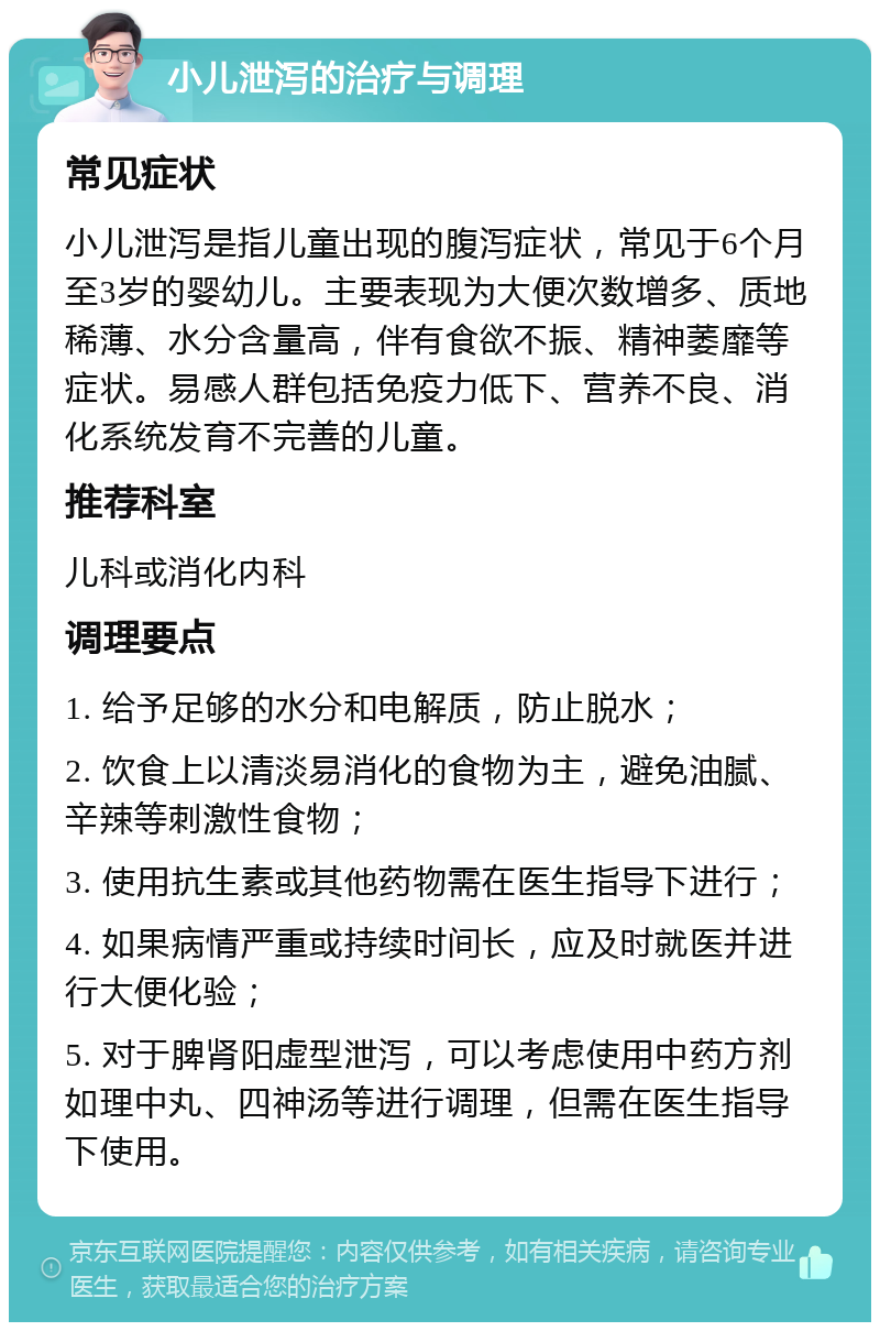 小儿泄泻的治疗与调理 常见症状 小儿泄泻是指儿童出现的腹泻症状，常见于6个月至3岁的婴幼儿。主要表现为大便次数增多、质地稀薄、水分含量高，伴有食欲不振、精神萎靡等症状。易感人群包括免疫力低下、营养不良、消化系统发育不完善的儿童。 推荐科室 儿科或消化内科 调理要点 1. 给予足够的水分和电解质，防止脱水； 2. 饮食上以清淡易消化的食物为主，避免油腻、辛辣等刺激性食物； 3. 使用抗生素或其他药物需在医生指导下进行； 4. 如果病情严重或持续时间长，应及时就医并进行大便化验； 5. 对于脾肾阳虚型泄泻，可以考虑使用中药方剂如理中丸、四神汤等进行调理，但需在医生指导下使用。