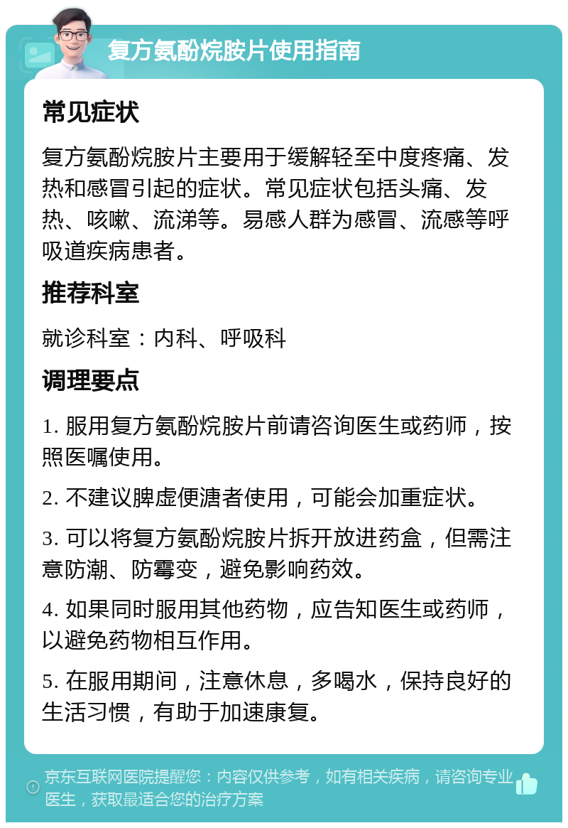 复方氨酚烷胺片使用指南 常见症状 复方氨酚烷胺片主要用于缓解轻至中度疼痛、发热和感冒引起的症状。常见症状包括头痛、发热、咳嗽、流涕等。易感人群为感冒、流感等呼吸道疾病患者。 推荐科室 就诊科室：内科、呼吸科 调理要点 1. 服用复方氨酚烷胺片前请咨询医生或药师，按照医嘱使用。 2. 不建议脾虚便溏者使用，可能会加重症状。 3. 可以将复方氨酚烷胺片拆开放进药盒，但需注意防潮、防霉变，避免影响药效。 4. 如果同时服用其他药物，应告知医生或药师，以避免药物相互作用。 5. 在服用期间，注意休息，多喝水，保持良好的生活习惯，有助于加速康复。