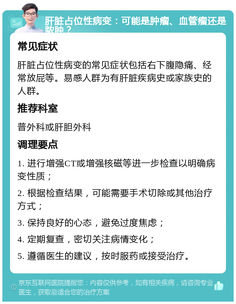 肝脏占位性病变：可能是肿瘤、血管瘤还是脓肿？ 常见症状 肝脏占位性病变的常见症状包括右下腹隐痛、经常放屁等。易感人群为有肝脏疾病史或家族史的人群。 推荐科室 普外科或肝胆外科 调理要点 1. 进行增强CT或增强核磁等进一步检查以明确病变性质； 2. 根据检查结果，可能需要手术切除或其他治疗方式； 3. 保持良好的心态，避免过度焦虑； 4. 定期复查，密切关注病情变化； 5. 遵循医生的建议，按时服药或接受治疗。