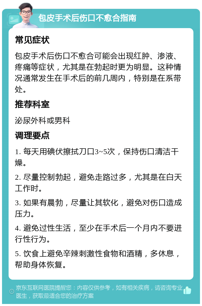 包皮手术后伤口不愈合指南 常见症状 包皮手术后伤口不愈合可能会出现红肿、渗液、疼痛等症状，尤其是在勃起时更为明显。这种情况通常发生在手术后的前几周内，特别是在系带处。 推荐科室 泌尿外科或男科 调理要点 1. 每天用碘伏擦拭刀口3~5次，保持伤口清洁干燥。 2. 尽量控制勃起，避免走路过多，尤其是在白天工作时。 3. 如果有晨勃，尽量让其软化，避免对伤口造成压力。 4. 避免过性生活，至少在手术后一个月内不要进行性行为。 5. 饮食上避免辛辣刺激性食物和酒精，多休息，帮助身体恢复。