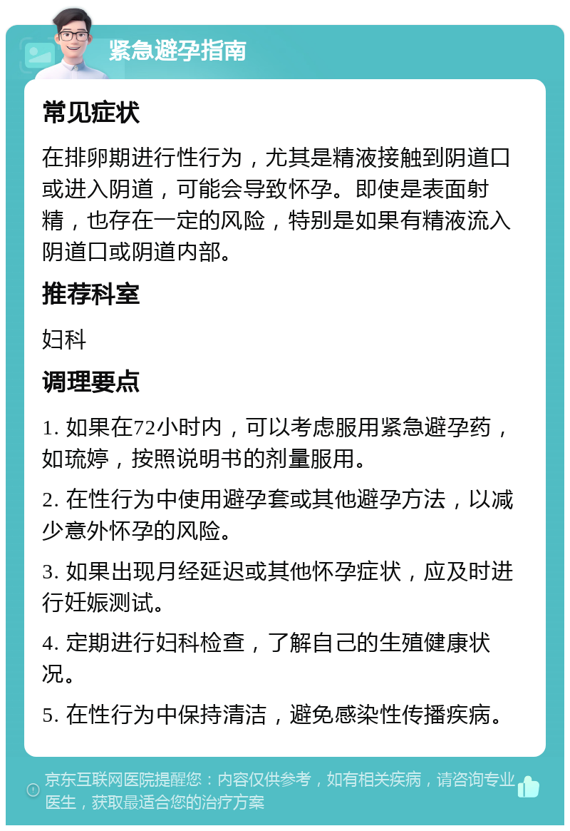 紧急避孕指南 常见症状 在排卵期进行性行为，尤其是精液接触到阴道口或进入阴道，可能会导致怀孕。即使是表面射精，也存在一定的风险，特别是如果有精液流入阴道口或阴道内部。 推荐科室 妇科 调理要点 1. 如果在72小时内，可以考虑服用紧急避孕药，如琉婷，按照说明书的剂量服用。 2. 在性行为中使用避孕套或其他避孕方法，以减少意外怀孕的风险。 3. 如果出现月经延迟或其他怀孕症状，应及时进行妊娠测试。 4. 定期进行妇科检查，了解自己的生殖健康状况。 5. 在性行为中保持清洁，避免感染性传播疾病。