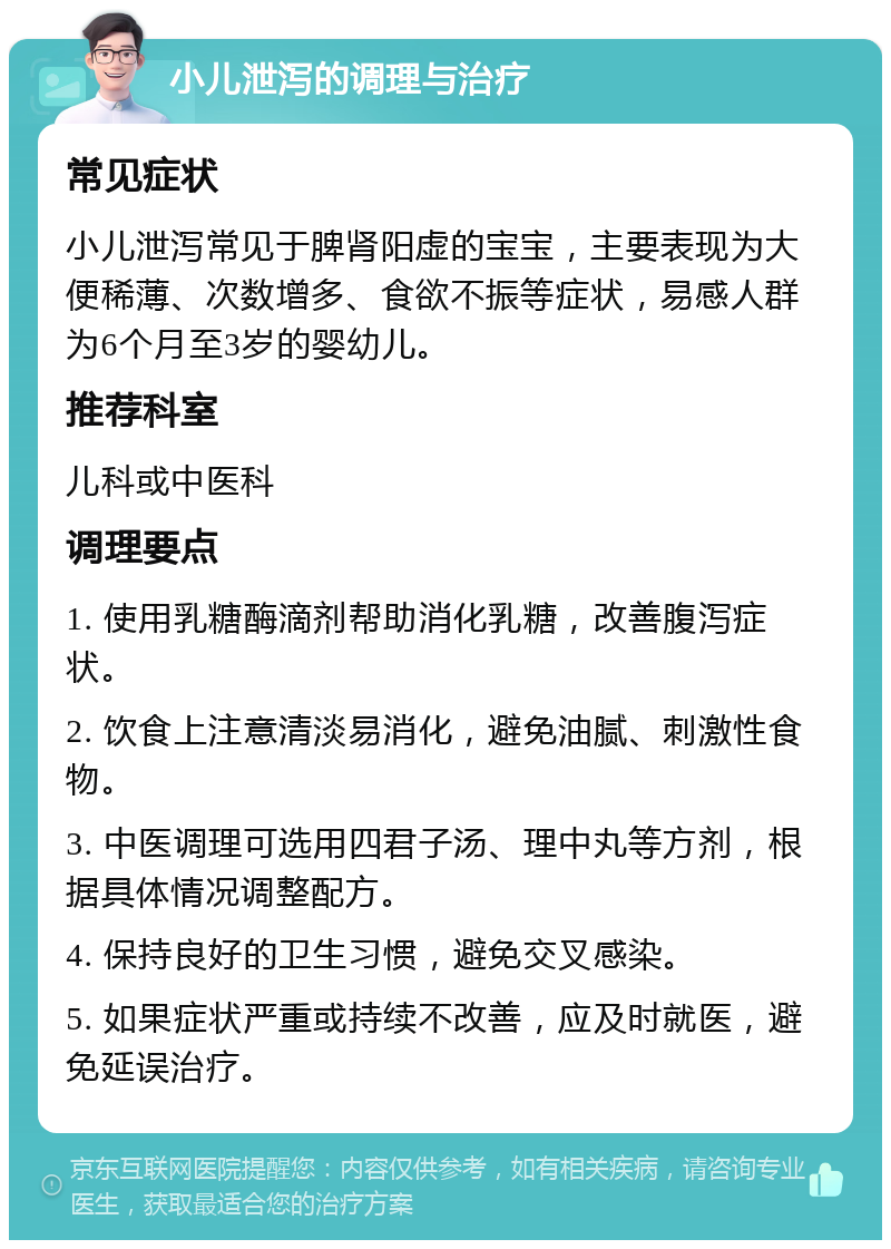 小儿泄泻的调理与治疗 常见症状 小儿泄泻常见于脾肾阳虚的宝宝，主要表现为大便稀薄、次数增多、食欲不振等症状，易感人群为6个月至3岁的婴幼儿。 推荐科室 儿科或中医科 调理要点 1. 使用乳糖酶滴剂帮助消化乳糖，改善腹泻症状。 2. 饮食上注意清淡易消化，避免油腻、刺激性食物。 3. 中医调理可选用四君子汤、理中丸等方剂，根据具体情况调整配方。 4. 保持良好的卫生习惯，避免交叉感染。 5. 如果症状严重或持续不改善，应及时就医，避免延误治疗。