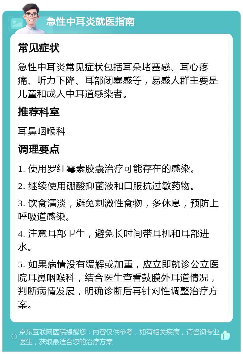 急性中耳炎就医指南 常见症状 急性中耳炎常见症状包括耳朵堵塞感、耳心疼痛、听力下降、耳部闭塞感等，易感人群主要是儿童和成人中耳道感染者。 推荐科室 耳鼻咽喉科 调理要点 1. 使用罗红霉素胶囊治疗可能存在的感染。 2. 继续使用硼酸抑菌液和口服抗过敏药物。 3. 饮食清淡，避免刺激性食物，多休息，预防上呼吸道感染。 4. 注意耳部卫生，避免长时间带耳机和耳部进水。 5. 如果病情没有缓解或加重，应立即就诊公立医院耳鼻咽喉科，结合医生查看鼓膜外耳道情况，判断病情发展，明确诊断后再针对性调整治疗方案。