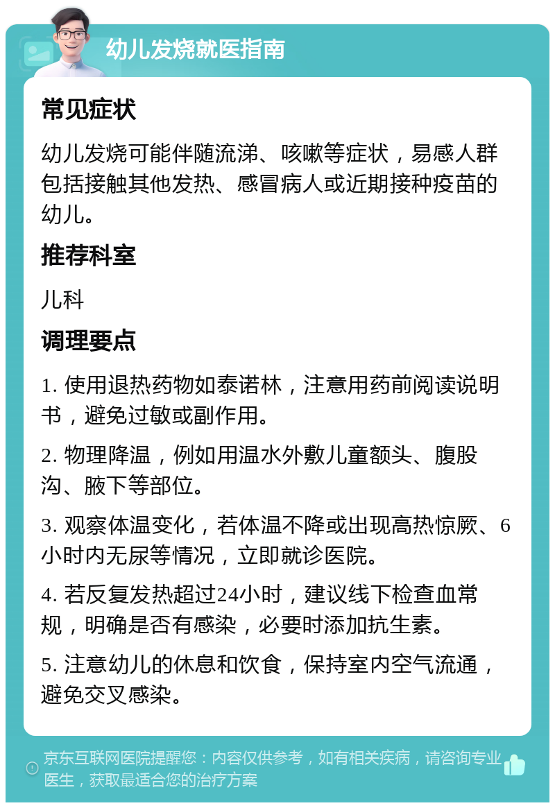 幼儿发烧就医指南 常见症状 幼儿发烧可能伴随流涕、咳嗽等症状，易感人群包括接触其他发热、感冒病人或近期接种疫苗的幼儿。 推荐科室 儿科 调理要点 1. 使用退热药物如泰诺林，注意用药前阅读说明书，避免过敏或副作用。 2. 物理降温，例如用温水外敷儿童额头、腹股沟、腋下等部位。 3. 观察体温变化，若体温不降或出现高热惊厥、6小时内无尿等情况，立即就诊医院。 4. 若反复发热超过24小时，建议线下检查血常规，明确是否有感染，必要时添加抗生素。 5. 注意幼儿的休息和饮食，保持室内空气流通，避免交叉感染。