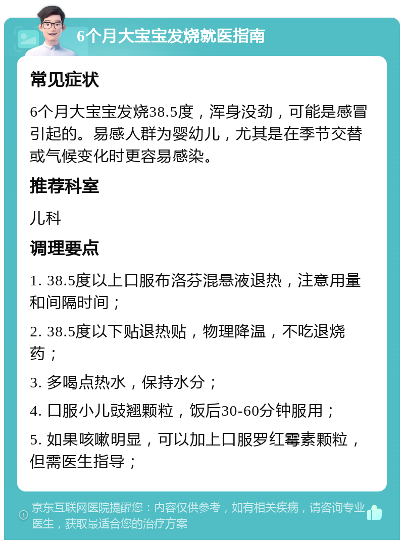 6个月大宝宝发烧就医指南 常见症状 6个月大宝宝发烧38.5度，浑身没劲，可能是感冒引起的。易感人群为婴幼儿，尤其是在季节交替或气候变化时更容易感染。 推荐科室 儿科 调理要点 1. 38.5度以上口服布洛芬混悬液退热，注意用量和间隔时间； 2. 38.5度以下贴退热贴，物理降温，不吃退烧药； 3. 多喝点热水，保持水分； 4. 口服小儿豉翘颗粒，饭后30-60分钟服用； 5. 如果咳嗽明显，可以加上口服罗红霉素颗粒，但需医生指导；