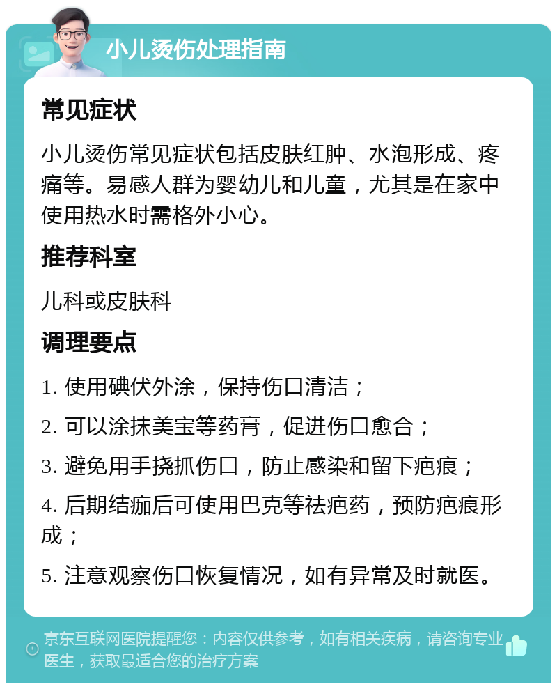 小儿烫伤处理指南 常见症状 小儿烫伤常见症状包括皮肤红肿、水泡形成、疼痛等。易感人群为婴幼儿和儿童，尤其是在家中使用热水时需格外小心。 推荐科室 儿科或皮肤科 调理要点 1. 使用碘伏外涂，保持伤口清洁； 2. 可以涂抹美宝等药膏，促进伤口愈合； 3. 避免用手挠抓伤口，防止感染和留下疤痕； 4. 后期结痂后可使用巴克等祛疤药，预防疤痕形成； 5. 注意观察伤口恢复情况，如有异常及时就医。