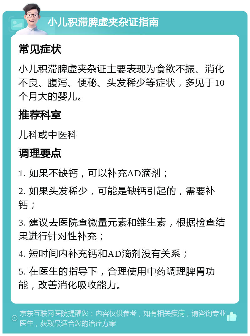 小儿积滞脾虚夹杂证指南 常见症状 小儿积滞脾虚夹杂证主要表现为食欲不振、消化不良、腹泻、便秘、头发稀少等症状，多见于10个月大的婴儿。 推荐科室 儿科或中医科 调理要点 1. 如果不缺钙，可以补充AD滴剂； 2. 如果头发稀少，可能是缺钙引起的，需要补钙； 3. 建议去医院查微量元素和维生素，根据检查结果进行针对性补充； 4. 短时间内补充钙和AD滴剂没有关系； 5. 在医生的指导下，合理使用中药调理脾胃功能，改善消化吸收能力。