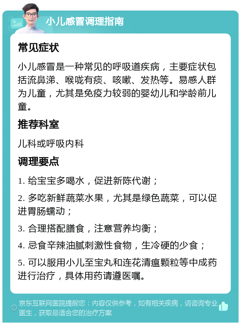 小儿感冒调理指南 常见症状 小儿感冒是一种常见的呼吸道疾病，主要症状包括流鼻涕、喉咙有痰、咳嗽、发热等。易感人群为儿童，尤其是免疫力较弱的婴幼儿和学龄前儿童。 推荐科室 儿科或呼吸内科 调理要点 1. 给宝宝多喝水，促进新陈代谢； 2. 多吃新鲜蔬菜水果，尤其是绿色蔬菜，可以促进胃肠蠕动； 3. 合理搭配膳食，注意营养均衡； 4. 忌食辛辣油腻刺激性食物，生冷硬的少食； 5. 可以服用小儿至宝丸和连花清瘟颗粒等中成药进行治疗，具体用药请遵医嘱。