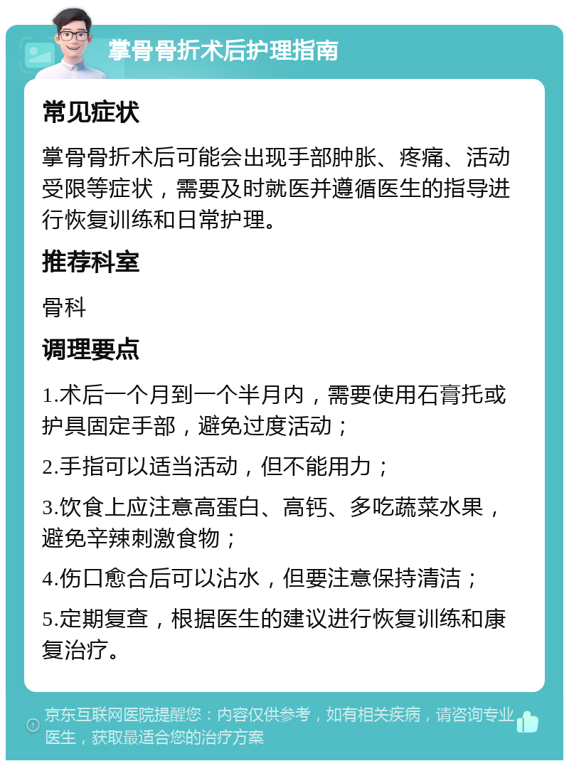 掌骨骨折术后护理指南 常见症状 掌骨骨折术后可能会出现手部肿胀、疼痛、活动受限等症状，需要及时就医并遵循医生的指导进行恢复训练和日常护理。 推荐科室 骨科 调理要点 1.术后一个月到一个半月内，需要使用石膏托或护具固定手部，避免过度活动； 2.手指可以适当活动，但不能用力； 3.饮食上应注意高蛋白、高钙、多吃蔬菜水果，避免辛辣刺激食物； 4.伤口愈合后可以沾水，但要注意保持清洁； 5.定期复查，根据医生的建议进行恢复训练和康复治疗。