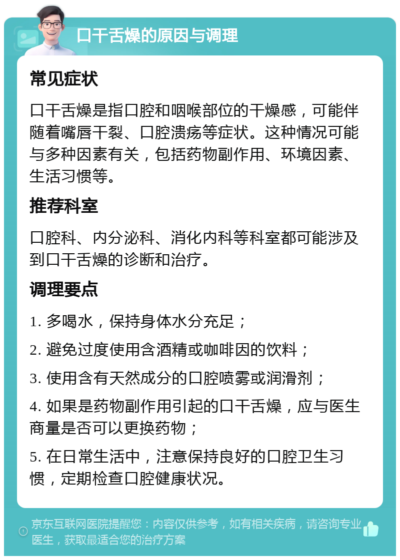 口干舌燥的原因与调理 常见症状 口干舌燥是指口腔和咽喉部位的干燥感，可能伴随着嘴唇干裂、口腔溃疡等症状。这种情况可能与多种因素有关，包括药物副作用、环境因素、生活习惯等。 推荐科室 口腔科、内分泌科、消化内科等科室都可能涉及到口干舌燥的诊断和治疗。 调理要点 1. 多喝水，保持身体水分充足； 2. 避免过度使用含酒精或咖啡因的饮料； 3. 使用含有天然成分的口腔喷雾或润滑剂； 4. 如果是药物副作用引起的口干舌燥，应与医生商量是否可以更换药物； 5. 在日常生活中，注意保持良好的口腔卫生习惯，定期检查口腔健康状况。