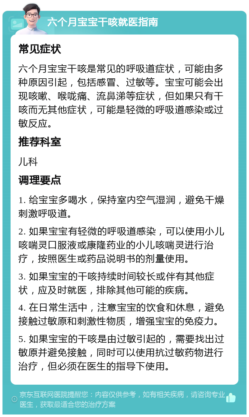 六个月宝宝干咳就医指南 常见症状 六个月宝宝干咳是常见的呼吸道症状，可能由多种原因引起，包括感冒、过敏等。宝宝可能会出现咳嗽、喉咙痛、流鼻涕等症状，但如果只有干咳而无其他症状，可能是轻微的呼吸道感染或过敏反应。 推荐科室 儿科 调理要点 1. 给宝宝多喝水，保持室内空气湿润，避免干燥刺激呼吸道。 2. 如果宝宝有轻微的呼吸道感染，可以使用小儿咳喘灵口服液或康隆药业的小儿咳喘灵进行治疗，按照医生或药品说明书的剂量使用。 3. 如果宝宝的干咳持续时间较长或伴有其他症状，应及时就医，排除其他可能的疾病。 4. 在日常生活中，注意宝宝的饮食和休息，避免接触过敏原和刺激性物质，增强宝宝的免疫力。 5. 如果宝宝的干咳是由过敏引起的，需要找出过敏原并避免接触，同时可以使用抗过敏药物进行治疗，但必须在医生的指导下使用。