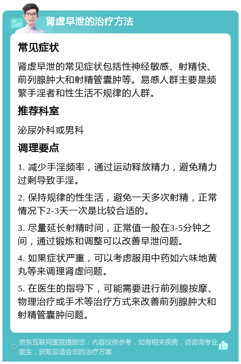 肾虚早泄的治疗方法 常见症状 肾虚早泄的常见症状包括性神经敏感、射精快、前列腺肿大和射精管囊肿等。易感人群主要是频繁手淫者和性生活不规律的人群。 推荐科室 泌尿外科或男科 调理要点 1. 减少手淫频率，通过运动释放精力，避免精力过剩导致手淫。 2. 保持规律的性生活，避免一天多次射精，正常情况下2-3天一次是比较合适的。 3. 尽量延长射精时间，正常值一般在3-5分钟之间，通过锻炼和调整可以改善早泄问题。 4. 如果症状严重，可以考虑服用中药如六味地黄丸等来调理肾虚问题。 5. 在医生的指导下，可能需要进行前列腺按摩、物理治疗或手术等治疗方式来改善前列腺肿大和射精管囊肿问题。