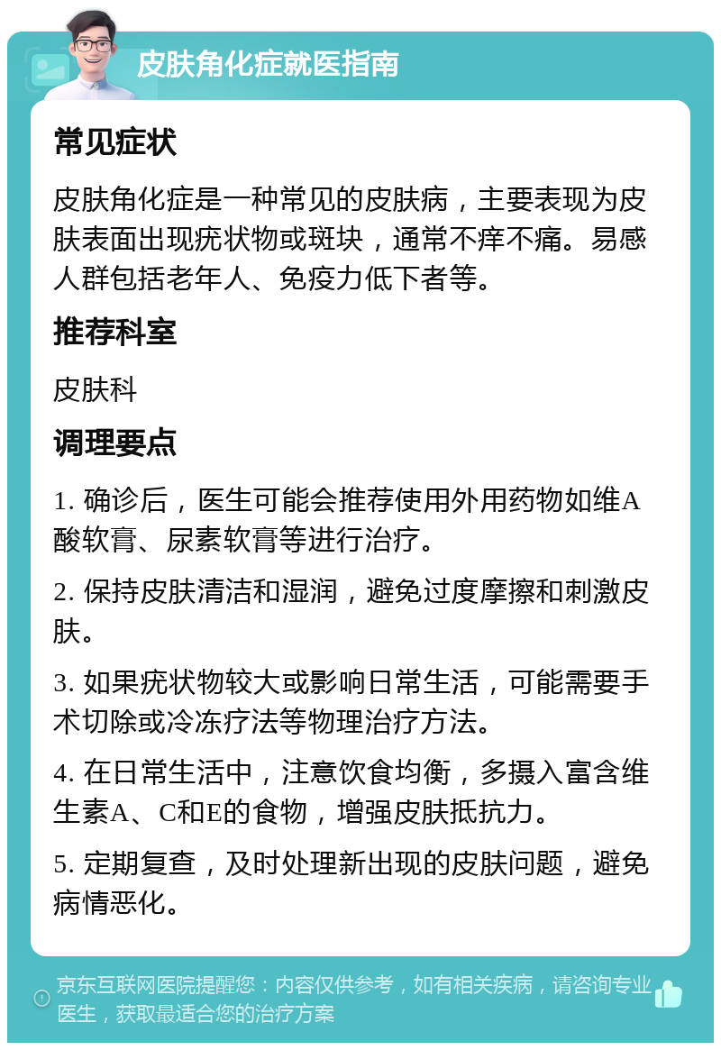 皮肤角化症就医指南 常见症状 皮肤角化症是一种常见的皮肤病，主要表现为皮肤表面出现疣状物或斑块，通常不痒不痛。易感人群包括老年人、免疫力低下者等。 推荐科室 皮肤科 调理要点 1. 确诊后，医生可能会推荐使用外用药物如维A酸软膏、尿素软膏等进行治疗。 2. 保持皮肤清洁和湿润，避免过度摩擦和刺激皮肤。 3. 如果疣状物较大或影响日常生活，可能需要手术切除或冷冻疗法等物理治疗方法。 4. 在日常生活中，注意饮食均衡，多摄入富含维生素A、C和E的食物，增强皮肤抵抗力。 5. 定期复查，及时处理新出现的皮肤问题，避免病情恶化。