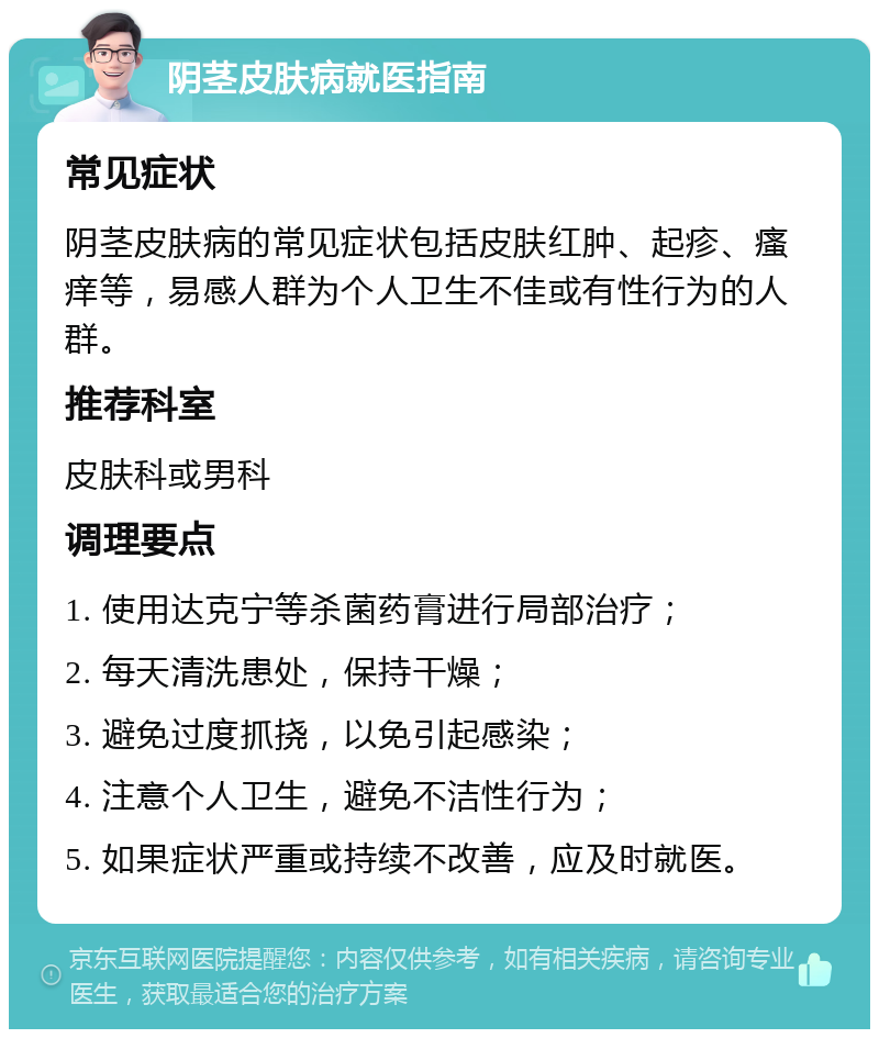 阴茎皮肤病就医指南 常见症状 阴茎皮肤病的常见症状包括皮肤红肿、起疹、瘙痒等，易感人群为个人卫生不佳或有性行为的人群。 推荐科室 皮肤科或男科 调理要点 1. 使用达克宁等杀菌药膏进行局部治疗； 2. 每天清洗患处，保持干燥； 3. 避免过度抓挠，以免引起感染； 4. 注意个人卫生，避免不洁性行为； 5. 如果症状严重或持续不改善，应及时就医。