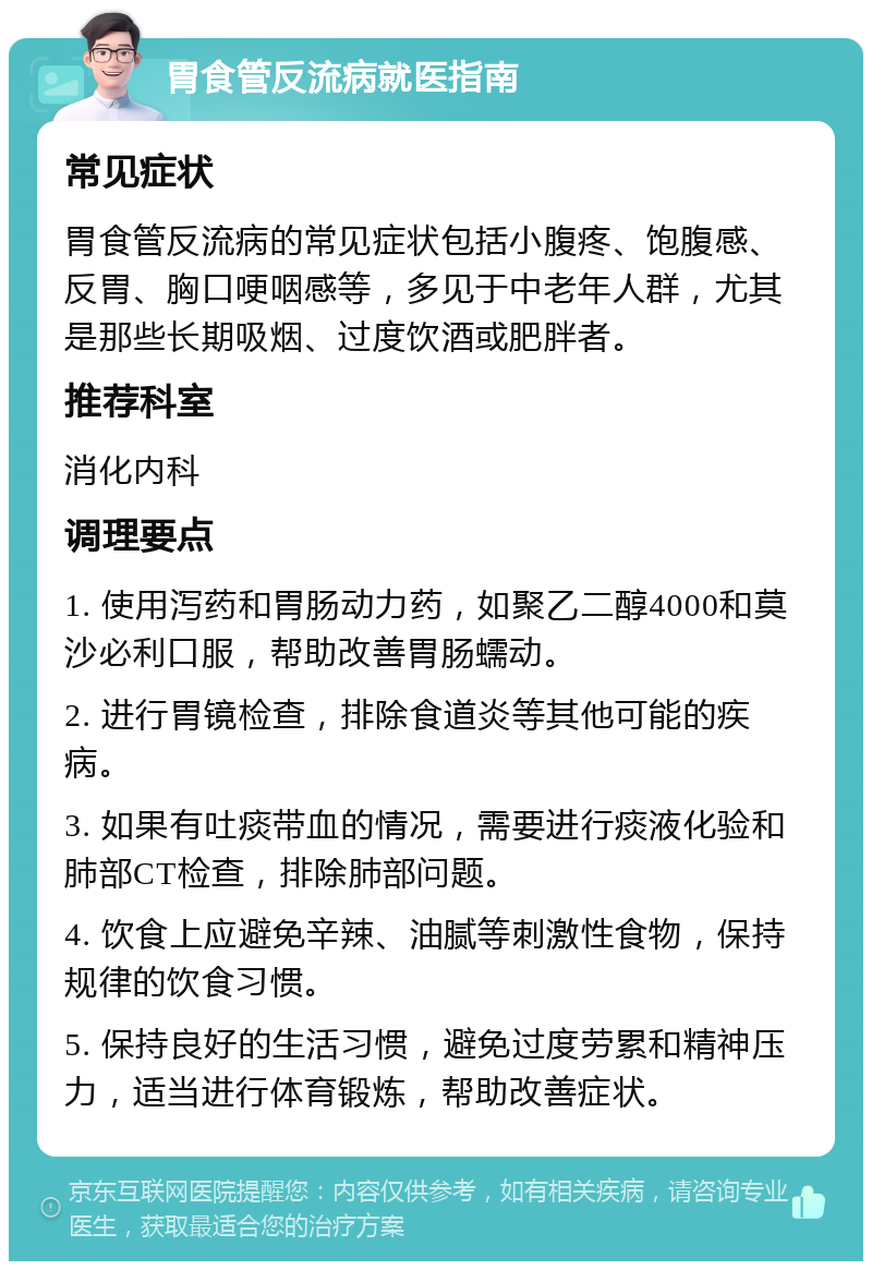 胃食管反流病就医指南 常见症状 胃食管反流病的常见症状包括小腹疼、饱腹感、反胃、胸口哽咽感等，多见于中老年人群，尤其是那些长期吸烟、过度饮酒或肥胖者。 推荐科室 消化内科 调理要点 1. 使用泻药和胃肠动力药，如聚乙二醇4000和莫沙必利口服，帮助改善胃肠蠕动。 2. 进行胃镜检查，排除食道炎等其他可能的疾病。 3. 如果有吐痰带血的情况，需要进行痰液化验和肺部CT检查，排除肺部问题。 4. 饮食上应避免辛辣、油腻等刺激性食物，保持规律的饮食习惯。 5. 保持良好的生活习惯，避免过度劳累和精神压力，适当进行体育锻炼，帮助改善症状。