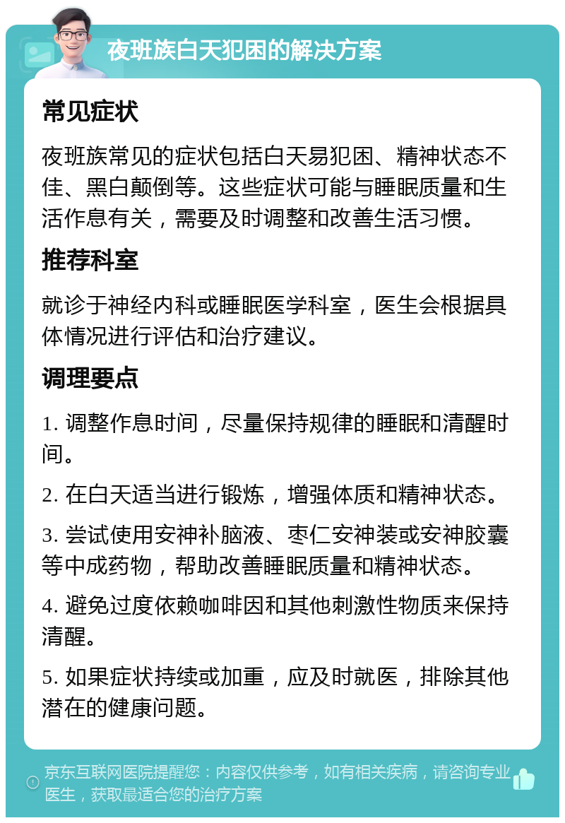 夜班族白天犯困的解决方案 常见症状 夜班族常见的症状包括白天易犯困、精神状态不佳、黑白颠倒等。这些症状可能与睡眠质量和生活作息有关，需要及时调整和改善生活习惯。 推荐科室 就诊于神经内科或睡眠医学科室，医生会根据具体情况进行评估和治疗建议。 调理要点 1. 调整作息时间，尽量保持规律的睡眠和清醒时间。 2. 在白天适当进行锻炼，增强体质和精神状态。 3. 尝试使用安神补脑液、枣仁安神装或安神胶囊等中成药物，帮助改善睡眠质量和精神状态。 4. 避免过度依赖咖啡因和其他刺激性物质来保持清醒。 5. 如果症状持续或加重，应及时就医，排除其他潜在的健康问题。