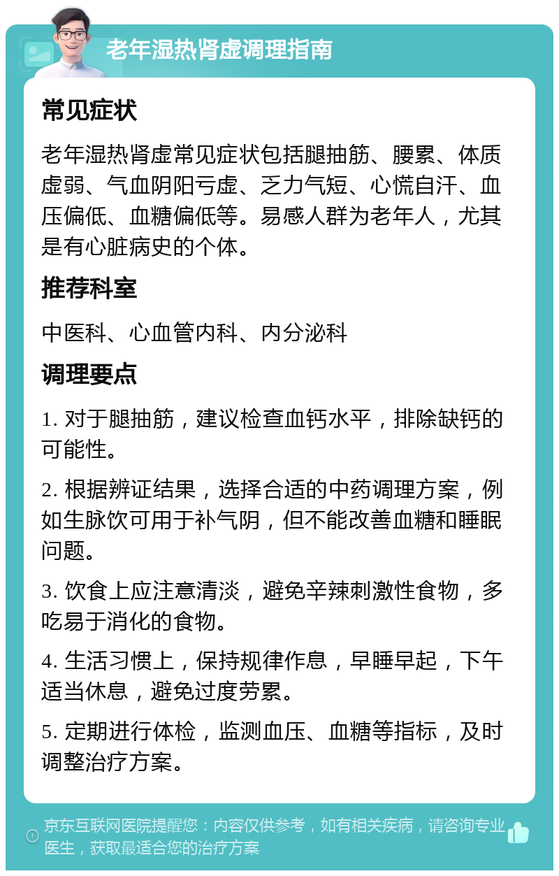 老年湿热肾虚调理指南 常见症状 老年湿热肾虚常见症状包括腿抽筋、腰累、体质虚弱、气血阴阳亏虚、乏力气短、心慌自汗、血压偏低、血糖偏低等。易感人群为老年人，尤其是有心脏病史的个体。 推荐科室 中医科、心血管内科、内分泌科 调理要点 1. 对于腿抽筋，建议检查血钙水平，排除缺钙的可能性。 2. 根据辨证结果，选择合适的中药调理方案，例如生脉饮可用于补气阴，但不能改善血糖和睡眠问题。 3. 饮食上应注意清淡，避免辛辣刺激性食物，多吃易于消化的食物。 4. 生活习惯上，保持规律作息，早睡早起，下午适当休息，避免过度劳累。 5. 定期进行体检，监测血压、血糖等指标，及时调整治疗方案。