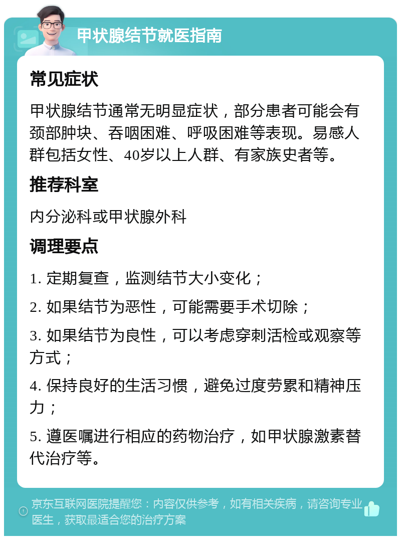 甲状腺结节就医指南 常见症状 甲状腺结节通常无明显症状，部分患者可能会有颈部肿块、吞咽困难、呼吸困难等表现。易感人群包括女性、40岁以上人群、有家族史者等。 推荐科室 内分泌科或甲状腺外科 调理要点 1. 定期复查，监测结节大小变化； 2. 如果结节为恶性，可能需要手术切除； 3. 如果结节为良性，可以考虑穿刺活检或观察等方式； 4. 保持良好的生活习惯，避免过度劳累和精神压力； 5. 遵医嘱进行相应的药物治疗，如甲状腺激素替代治疗等。