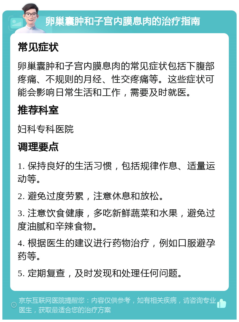 卵巢囊肿和子宫内膜息肉的治疗指南 常见症状 卵巢囊肿和子宫内膜息肉的常见症状包括下腹部疼痛、不规则的月经、性交疼痛等。这些症状可能会影响日常生活和工作，需要及时就医。 推荐科室 妇科专科医院 调理要点 1. 保持良好的生活习惯，包括规律作息、适量运动等。 2. 避免过度劳累，注意休息和放松。 3. 注意饮食健康，多吃新鲜蔬菜和水果，避免过度油腻和辛辣食物。 4. 根据医生的建议进行药物治疗，例如口服避孕药等。 5. 定期复查，及时发现和处理任何问题。