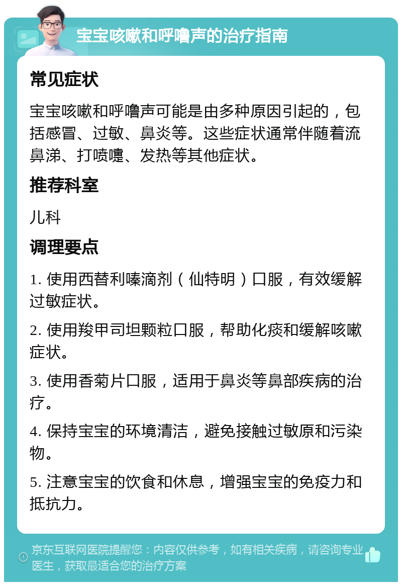 宝宝咳嗽和呼噜声的治疗指南 常见症状 宝宝咳嗽和呼噜声可能是由多种原因引起的，包括感冒、过敏、鼻炎等。这些症状通常伴随着流鼻涕、打喷嚏、发热等其他症状。 推荐科室 儿科 调理要点 1. 使用西替利嗪滴剂（仙特明）口服，有效缓解过敏症状。 2. 使用羧甲司坦颗粒口服，帮助化痰和缓解咳嗽症状。 3. 使用香菊片口服，适用于鼻炎等鼻部疾病的治疗。 4. 保持宝宝的环境清洁，避免接触过敏原和污染物。 5. 注意宝宝的饮食和休息，增强宝宝的免疫力和抵抗力。