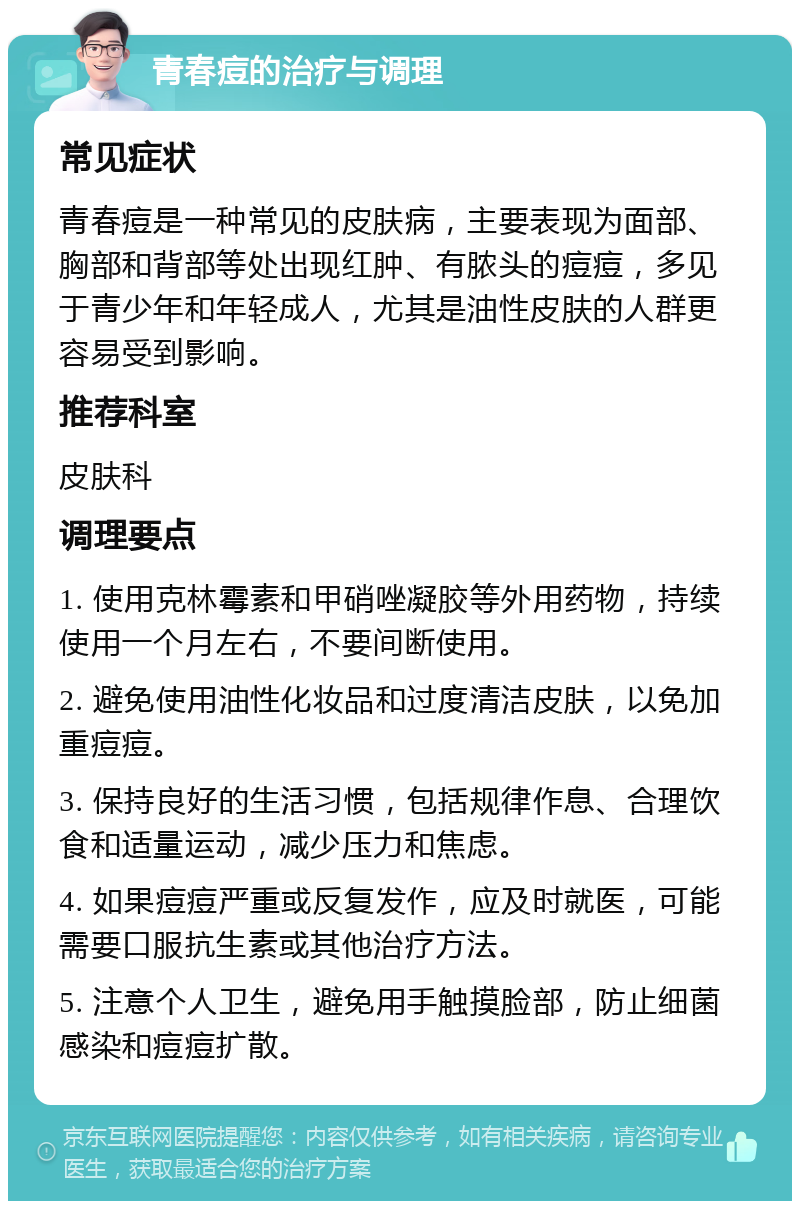 青春痘的治疗与调理 常见症状 青春痘是一种常见的皮肤病，主要表现为面部、胸部和背部等处出现红肿、有脓头的痘痘，多见于青少年和年轻成人，尤其是油性皮肤的人群更容易受到影响。 推荐科室 皮肤科 调理要点 1. 使用克林霉素和甲硝唑凝胶等外用药物，持续使用一个月左右，不要间断使用。 2. 避免使用油性化妆品和过度清洁皮肤，以免加重痘痘。 3. 保持良好的生活习惯，包括规律作息、合理饮食和适量运动，减少压力和焦虑。 4. 如果痘痘严重或反复发作，应及时就医，可能需要口服抗生素或其他治疗方法。 5. 注意个人卫生，避免用手触摸脸部，防止细菌感染和痘痘扩散。