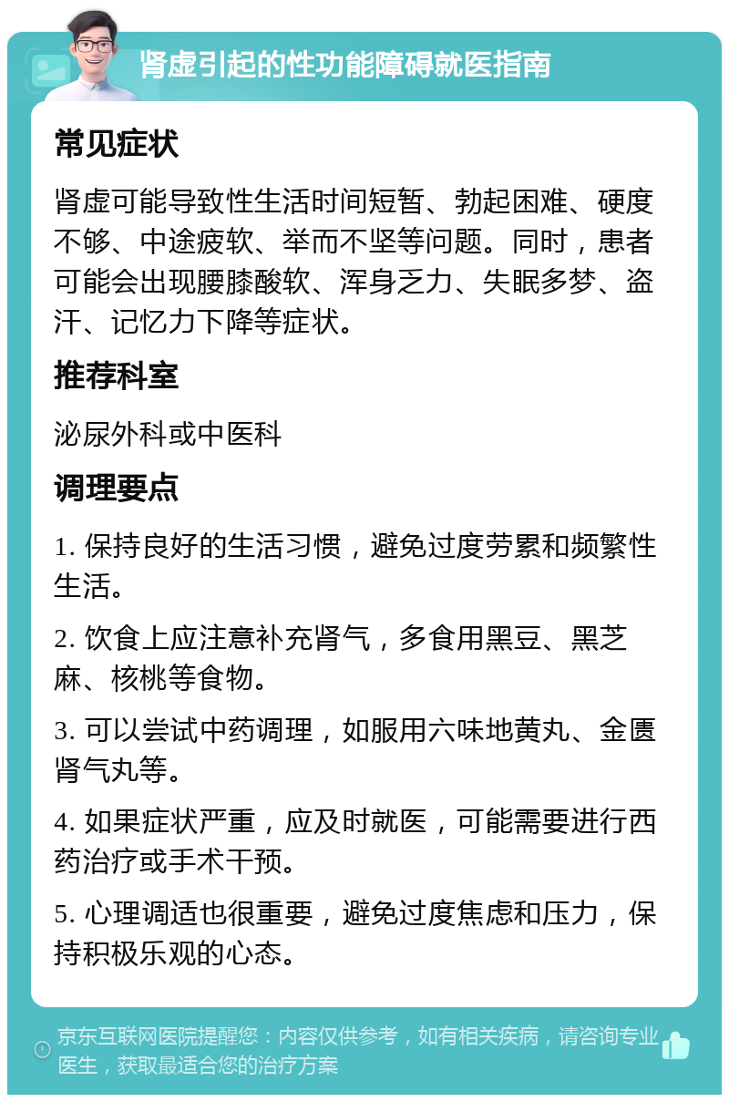 肾虚引起的性功能障碍就医指南 常见症状 肾虚可能导致性生活时间短暂、勃起困难、硬度不够、中途疲软、举而不坚等问题。同时，患者可能会出现腰膝酸软、浑身乏力、失眠多梦、盗汗、记忆力下降等症状。 推荐科室 泌尿外科或中医科 调理要点 1. 保持良好的生活习惯，避免过度劳累和频繁性生活。 2. 饮食上应注意补充肾气，多食用黑豆、黑芝麻、核桃等食物。 3. 可以尝试中药调理，如服用六味地黄丸、金匮肾气丸等。 4. 如果症状严重，应及时就医，可能需要进行西药治疗或手术干预。 5. 心理调适也很重要，避免过度焦虑和压力，保持积极乐观的心态。