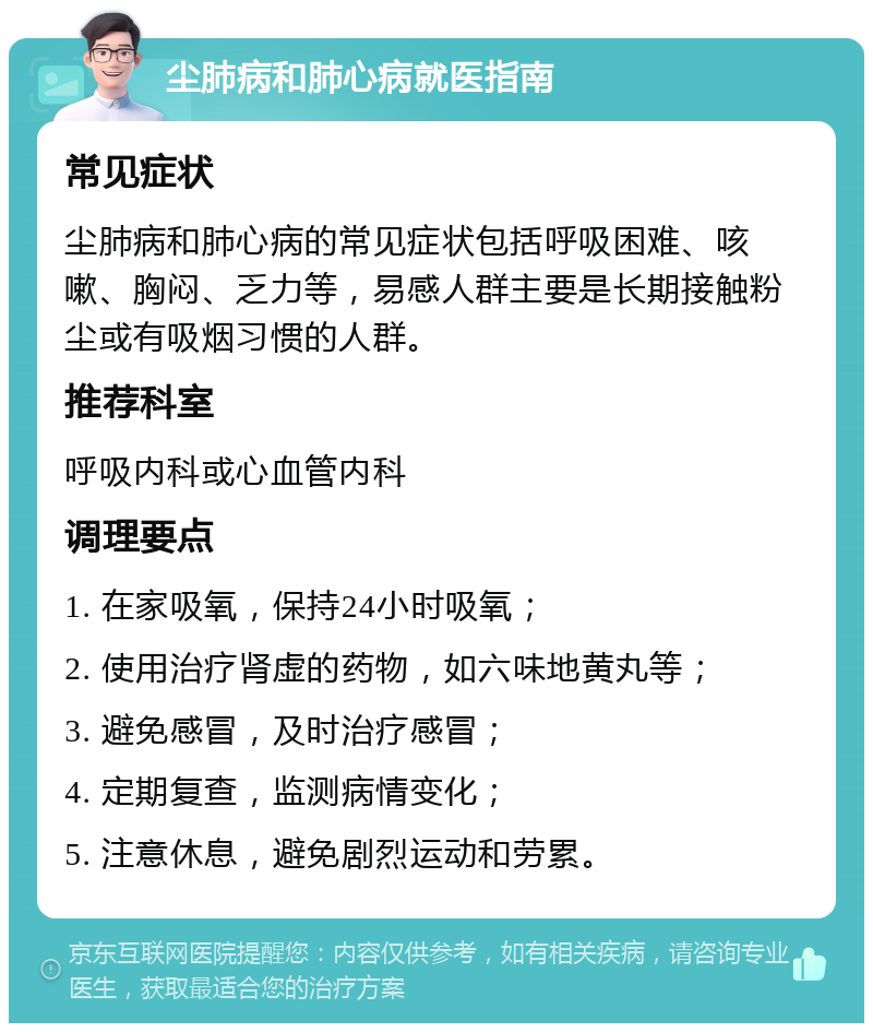 尘肺病和肺心病就医指南 常见症状 尘肺病和肺心病的常见症状包括呼吸困难、咳嗽、胸闷、乏力等，易感人群主要是长期接触粉尘或有吸烟习惯的人群。 推荐科室 呼吸内科或心血管内科 调理要点 1. 在家吸氧，保持24小时吸氧； 2. 使用治疗肾虚的药物，如六味地黄丸等； 3. 避免感冒，及时治疗感冒； 4. 定期复查，监测病情变化； 5. 注意休息，避免剧烈运动和劳累。