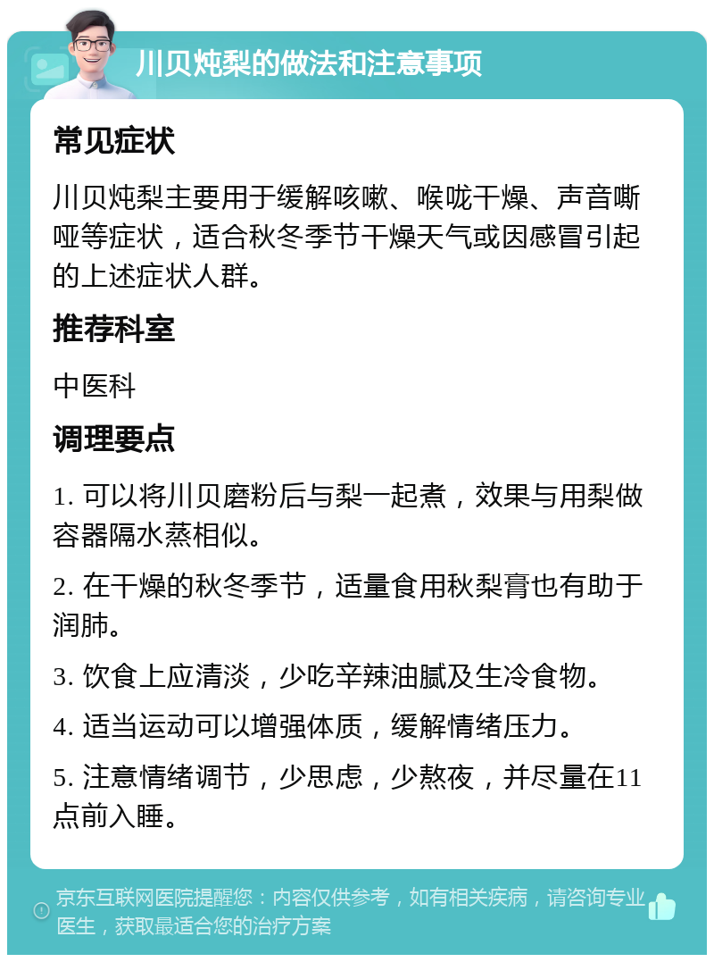 川贝炖梨的做法和注意事项 常见症状 川贝炖梨主要用于缓解咳嗽、喉咙干燥、声音嘶哑等症状，适合秋冬季节干燥天气或因感冒引起的上述症状人群。 推荐科室 中医科 调理要点 1. 可以将川贝磨粉后与梨一起煮，效果与用梨做容器隔水蒸相似。 2. 在干燥的秋冬季节，适量食用秋梨膏也有助于润肺。 3. 饮食上应清淡，少吃辛辣油腻及生冷食物。 4. 适当运动可以增强体质，缓解情绪压力。 5. 注意情绪调节，少思虑，少熬夜，并尽量在11点前入睡。