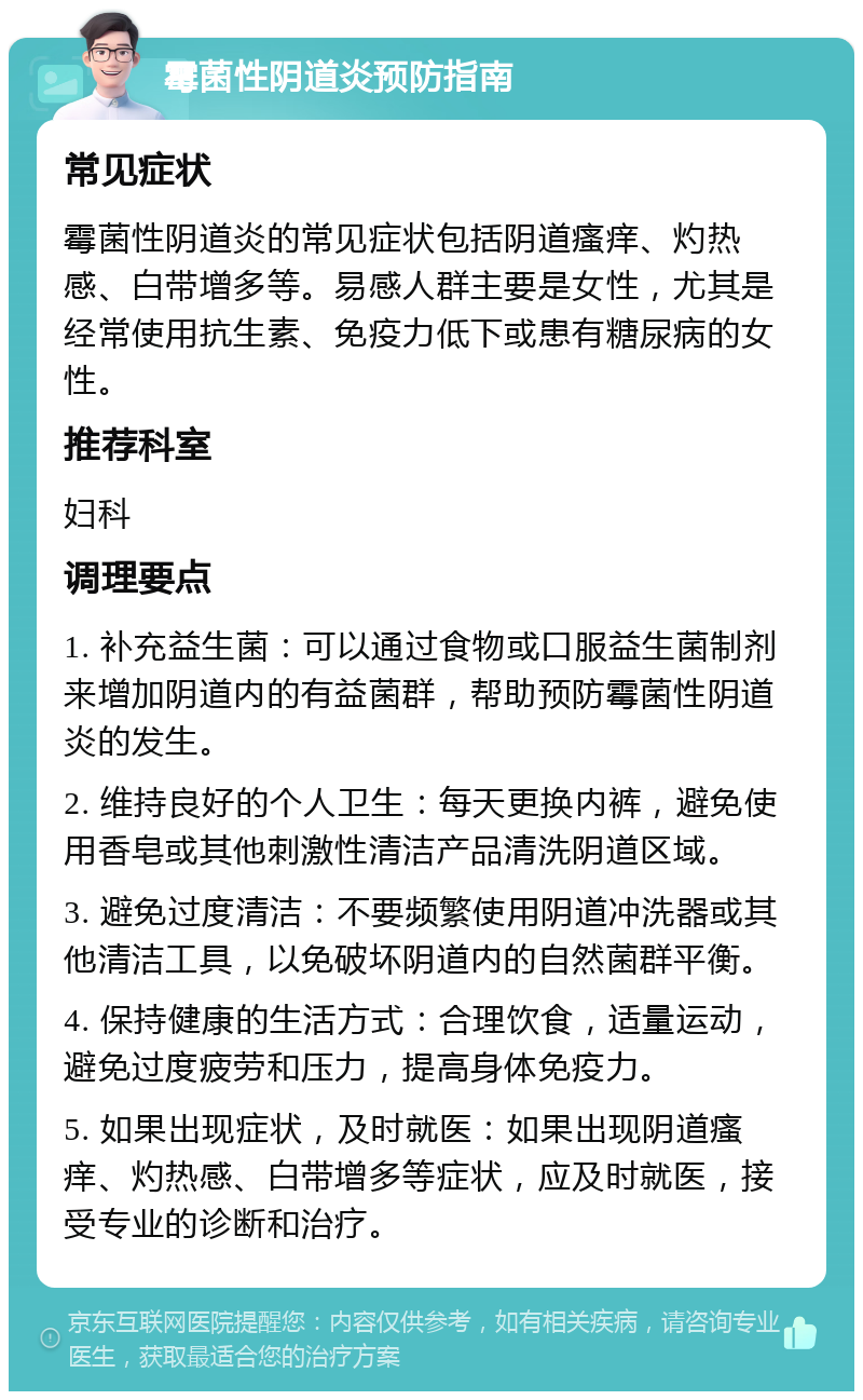 霉菌性阴道炎预防指南 常见症状 霉菌性阴道炎的常见症状包括阴道瘙痒、灼热感、白带增多等。易感人群主要是女性，尤其是经常使用抗生素、免疫力低下或患有糖尿病的女性。 推荐科室 妇科 调理要点 1. 补充益生菌：可以通过食物或口服益生菌制剂来增加阴道内的有益菌群，帮助预防霉菌性阴道炎的发生。 2. 维持良好的个人卫生：每天更换内裤，避免使用香皂或其他刺激性清洁产品清洗阴道区域。 3. 避免过度清洁：不要频繁使用阴道冲洗器或其他清洁工具，以免破坏阴道内的自然菌群平衡。 4. 保持健康的生活方式：合理饮食，适量运动，避免过度疲劳和压力，提高身体免疫力。 5. 如果出现症状，及时就医：如果出现阴道瘙痒、灼热感、白带增多等症状，应及时就医，接受专业的诊断和治疗。