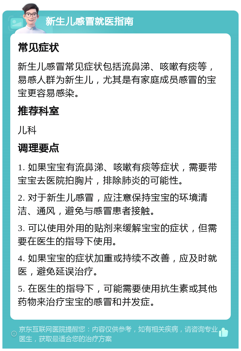 新生儿感冒就医指南 常见症状 新生儿感冒常见症状包括流鼻涕、咳嗽有痰等，易感人群为新生儿，尤其是有家庭成员感冒的宝宝更容易感染。 推荐科室 儿科 调理要点 1. 如果宝宝有流鼻涕、咳嗽有痰等症状，需要带宝宝去医院拍胸片，排除肺炎的可能性。 2. 对于新生儿感冒，应注意保持宝宝的环境清洁、通风，避免与感冒患者接触。 3. 可以使用外用的贴剂来缓解宝宝的症状，但需要在医生的指导下使用。 4. 如果宝宝的症状加重或持续不改善，应及时就医，避免延误治疗。 5. 在医生的指导下，可能需要使用抗生素或其他药物来治疗宝宝的感冒和并发症。