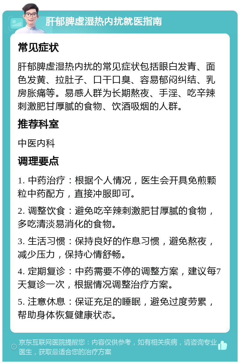 肝郁脾虚湿热内扰就医指南 常见症状 肝郁脾虚湿热内扰的常见症状包括眼白发青、面色发黄、拉肚子、口干口臭、容易郁闷纠结、乳房胀痛等。易感人群为长期熬夜、手淫、吃辛辣刺激肥甘厚腻的食物、饮酒吸烟的人群。 推荐科室 中医内科 调理要点 1. 中药治疗：根据个人情况，医生会开具免煎颗粒中药配方，直接冲服即可。 2. 调整饮食：避免吃辛辣刺激肥甘厚腻的食物，多吃清淡易消化的食物。 3. 生活习惯：保持良好的作息习惯，避免熬夜，减少压力，保持心情舒畅。 4. 定期复诊：中药需要不停的调整方案，建议每7天复诊一次，根据情况调整治疗方案。 5. 注意休息：保证充足的睡眠，避免过度劳累，帮助身体恢复健康状态。