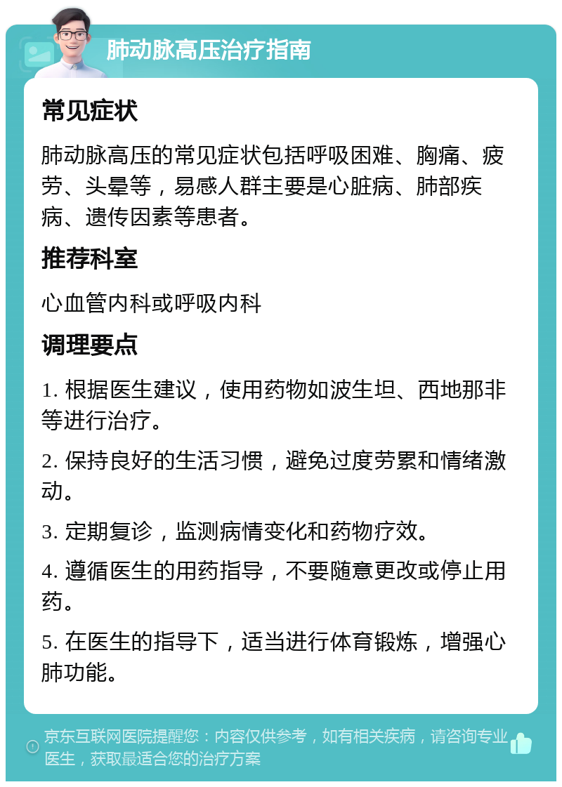 肺动脉高压治疗指南 常见症状 肺动脉高压的常见症状包括呼吸困难、胸痛、疲劳、头晕等，易感人群主要是心脏病、肺部疾病、遗传因素等患者。 推荐科室 心血管内科或呼吸内科 调理要点 1. 根据医生建议，使用药物如波生坦、西地那非等进行治疗。 2. 保持良好的生活习惯，避免过度劳累和情绪激动。 3. 定期复诊，监测病情变化和药物疗效。 4. 遵循医生的用药指导，不要随意更改或停止用药。 5. 在医生的指导下，适当进行体育锻炼，增强心肺功能。