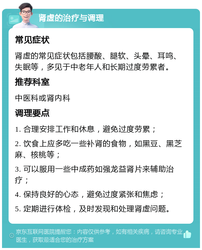 肾虚的治疗与调理 常见症状 肾虚的常见症状包括腰酸、腿软、头晕、耳鸣、失眠等，多见于中老年人和长期过度劳累者。 推荐科室 中医科或肾内科 调理要点 1. 合理安排工作和休息，避免过度劳累； 2. 饮食上应多吃一些补肾的食物，如黑豆、黑芝麻、核桃等； 3. 可以服用一些中成药如强龙益肾片来辅助治疗； 4. 保持良好的心态，避免过度紧张和焦虑； 5. 定期进行体检，及时发现和处理肾虚问题。