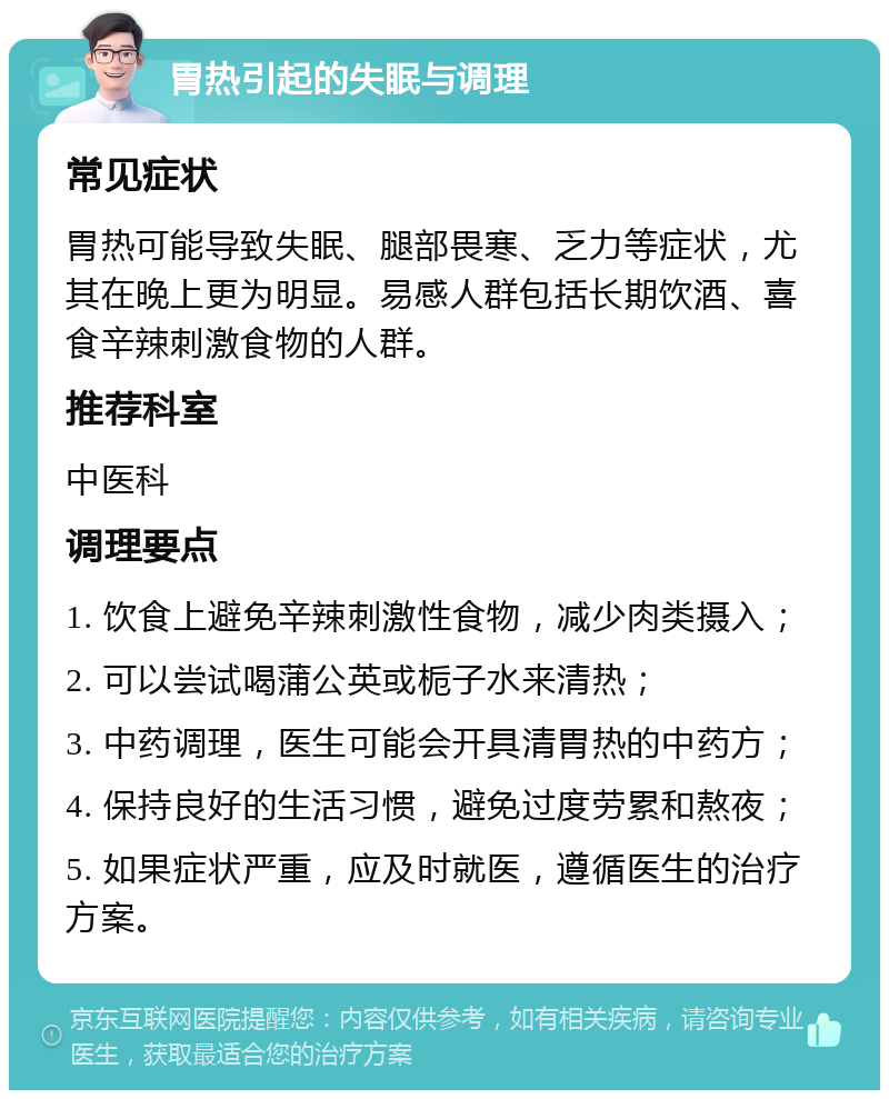 胃热引起的失眠与调理 常见症状 胃热可能导致失眠、腿部畏寒、乏力等症状，尤其在晚上更为明显。易感人群包括长期饮酒、喜食辛辣刺激食物的人群。 推荐科室 中医科 调理要点 1. 饮食上避免辛辣刺激性食物，减少肉类摄入； 2. 可以尝试喝蒲公英或栀子水来清热； 3. 中药调理，医生可能会开具清胃热的中药方； 4. 保持良好的生活习惯，避免过度劳累和熬夜； 5. 如果症状严重，应及时就医，遵循医生的治疗方案。