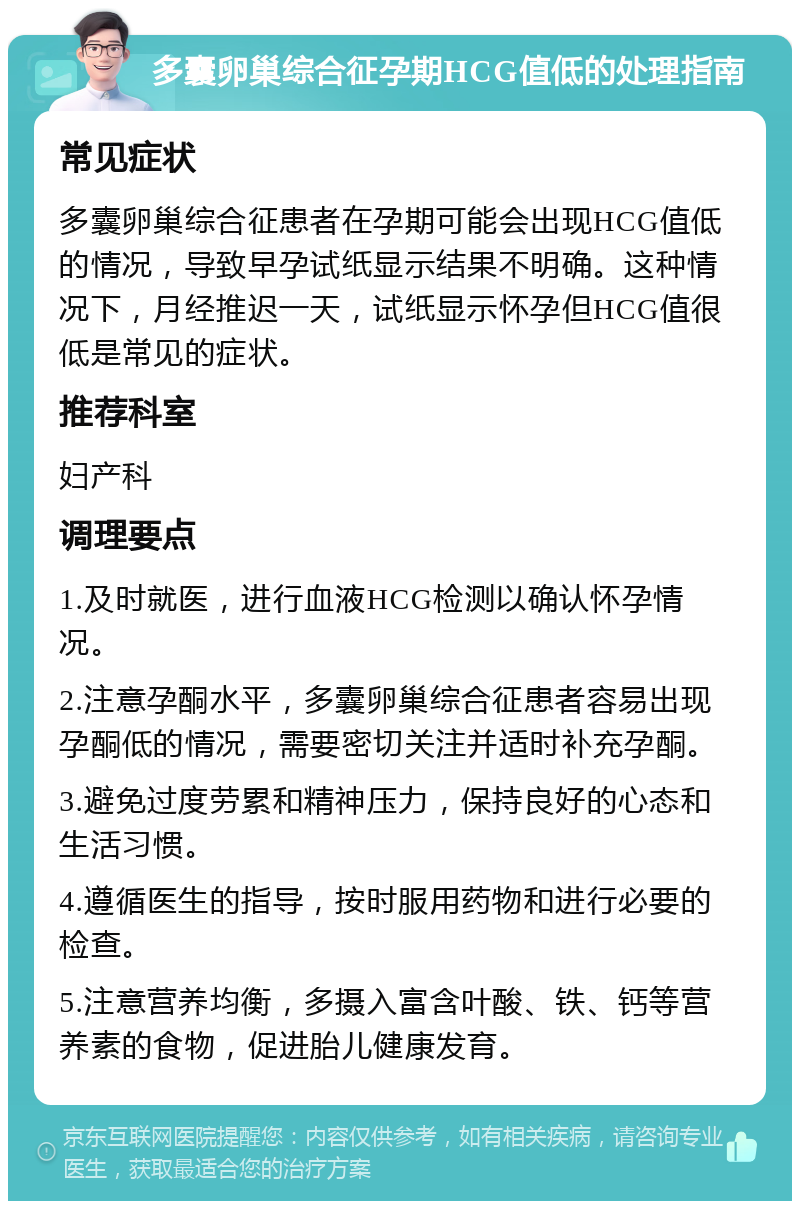 多囊卵巢综合征孕期HCG值低的处理指南 常见症状 多囊卵巢综合征患者在孕期可能会出现HCG值低的情况，导致早孕试纸显示结果不明确。这种情况下，月经推迟一天，试纸显示怀孕但HCG值很低是常见的症状。 推荐科室 妇产科 调理要点 1.及时就医，进行血液HCG检测以确认怀孕情况。 2.注意孕酮水平，多囊卵巢综合征患者容易出现孕酮低的情况，需要密切关注并适时补充孕酮。 3.避免过度劳累和精神压力，保持良好的心态和生活习惯。 4.遵循医生的指导，按时服用药物和进行必要的检查。 5.注意营养均衡，多摄入富含叶酸、铁、钙等营养素的食物，促进胎儿健康发育。