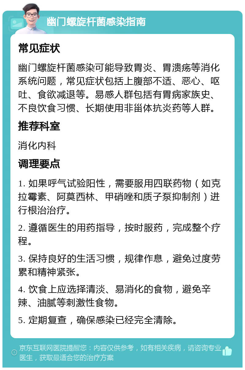 幽门螺旋杆菌感染指南 常见症状 幽门螺旋杆菌感染可能导致胃炎、胃溃疡等消化系统问题，常见症状包括上腹部不适、恶心、呕吐、食欲减退等。易感人群包括有胃病家族史、不良饮食习惯、长期使用非甾体抗炎药等人群。 推荐科室 消化内科 调理要点 1. 如果呼气试验阳性，需要服用四联药物（如克拉霉素、阿莫西林、甲硝唑和质子泵抑制剂）进行根治治疗。 2. 遵循医生的用药指导，按时服药，完成整个疗程。 3. 保持良好的生活习惯，规律作息，避免过度劳累和精神紧张。 4. 饮食上应选择清淡、易消化的食物，避免辛辣、油腻等刺激性食物。 5. 定期复查，确保感染已经完全清除。