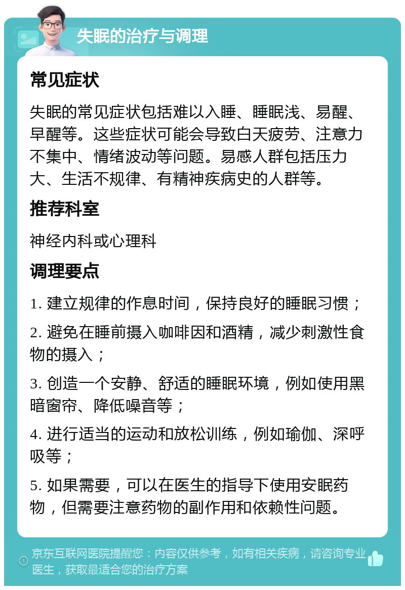 失眠的治疗与调理 常见症状 失眠的常见症状包括难以入睡、睡眠浅、易醒、早醒等。这些症状可能会导致白天疲劳、注意力不集中、情绪波动等问题。易感人群包括压力大、生活不规律、有精神疾病史的人群等。 推荐科室 神经内科或心理科 调理要点 1. 建立规律的作息时间，保持良好的睡眠习惯； 2. 避免在睡前摄入咖啡因和酒精，减少刺激性食物的摄入； 3. 创造一个安静、舒适的睡眠环境，例如使用黑暗窗帘、降低噪音等； 4. 进行适当的运动和放松训练，例如瑜伽、深呼吸等； 5. 如果需要，可以在医生的指导下使用安眠药物，但需要注意药物的副作用和依赖性问题。