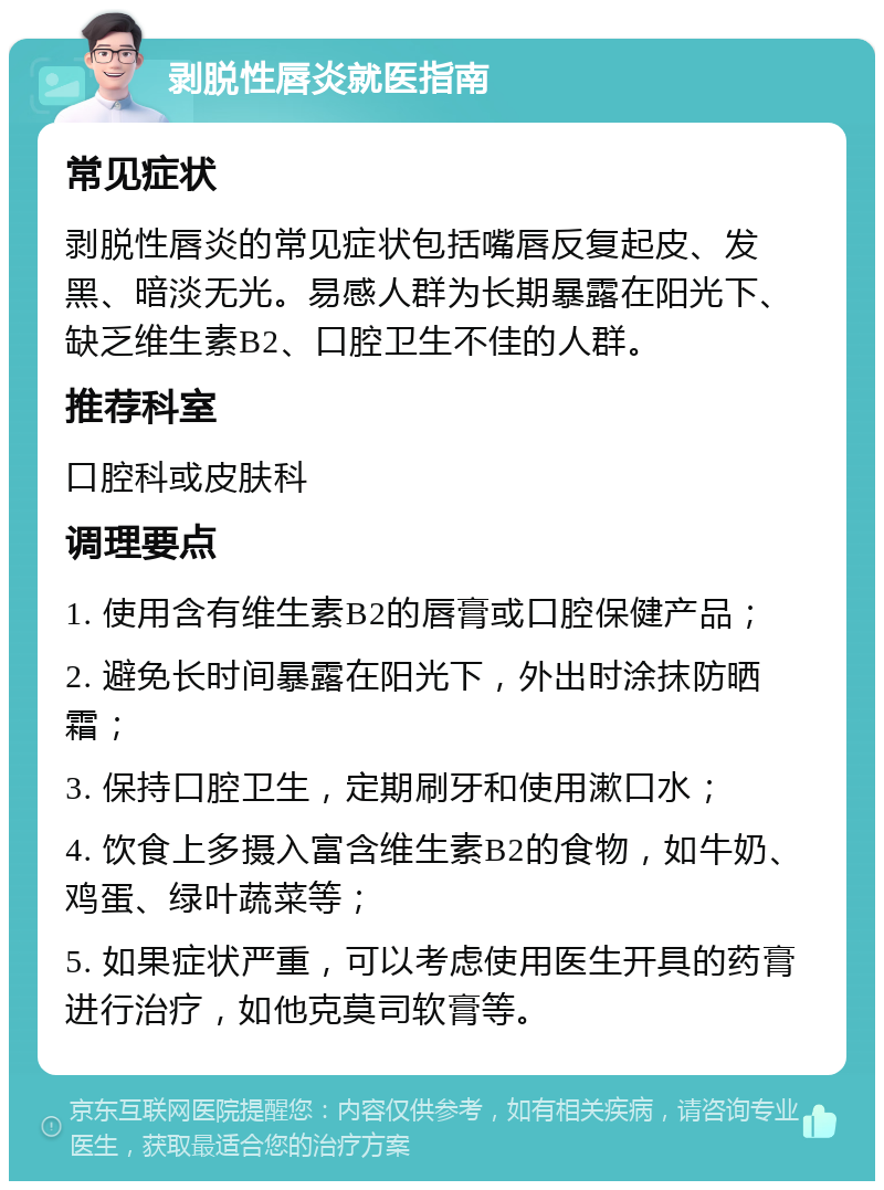 剥脱性唇炎就医指南 常见症状 剥脱性唇炎的常见症状包括嘴唇反复起皮、发黑、暗淡无光。易感人群为长期暴露在阳光下、缺乏维生素B2、口腔卫生不佳的人群。 推荐科室 口腔科或皮肤科 调理要点 1. 使用含有维生素B2的唇膏或口腔保健产品； 2. 避免长时间暴露在阳光下，外出时涂抹防晒霜； 3. 保持口腔卫生，定期刷牙和使用漱口水； 4. 饮食上多摄入富含维生素B2的食物，如牛奶、鸡蛋、绿叶蔬菜等； 5. 如果症状严重，可以考虑使用医生开具的药膏进行治疗，如他克莫司软膏等。