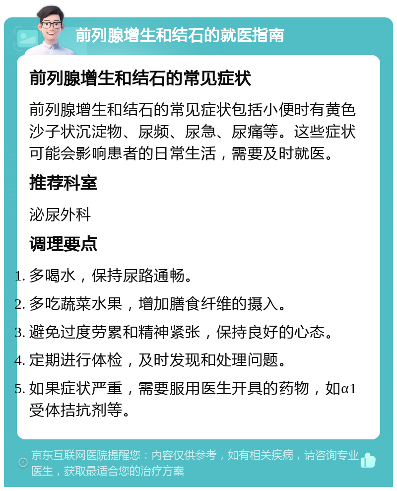 前列腺增生和结石的就医指南 前列腺增生和结石的常见症状 前列腺增生和结石的常见症状包括小便时有黄色沙子状沉淀物、尿频、尿急、尿痛等。这些症状可能会影响患者的日常生活，需要及时就医。 推荐科室 泌尿外科 调理要点 多喝水，保持尿路通畅。 多吃蔬菜水果，增加膳食纤维的摄入。 避免过度劳累和精神紧张，保持良好的心态。 定期进行体检，及时发现和处理问题。 如果症状严重，需要服用医生开具的药物，如α1受体拮抗剂等。