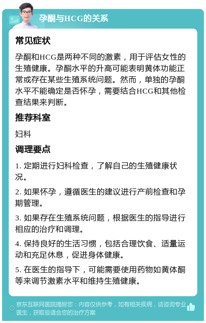 孕酮与HCG的关系 常见症状 孕酮和HCG是两种不同的激素，用于评估女性的生殖健康。孕酮水平的升高可能表明黄体功能正常或存在某些生殖系统问题。然而，单独的孕酮水平不能确定是否怀孕，需要结合HCG和其他检查结果来判断。 推荐科室 妇科 调理要点 1. 定期进行妇科检查，了解自己的生殖健康状况。 2. 如果怀孕，遵循医生的建议进行产前检查和孕期管理。 3. 如果存在生殖系统问题，根据医生的指导进行相应的治疗和调理。 4. 保持良好的生活习惯，包括合理饮食、适量运动和充足休息，促进身体健康。 5. 在医生的指导下，可能需要使用药物如黄体酮等来调节激素水平和维持生殖健康。