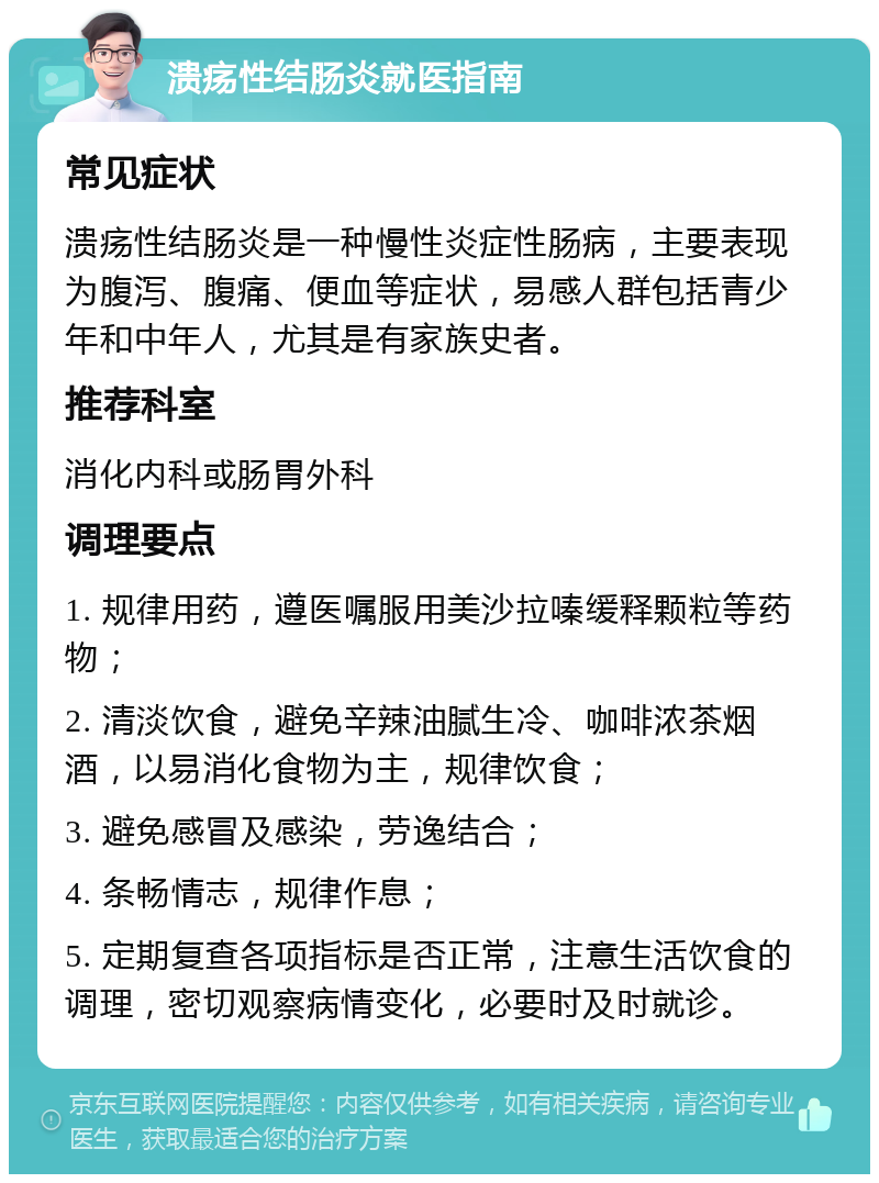 溃疡性结肠炎就医指南 常见症状 溃疡性结肠炎是一种慢性炎症性肠病，主要表现为腹泻、腹痛、便血等症状，易感人群包括青少年和中年人，尤其是有家族史者。 推荐科室 消化内科或肠胃外科 调理要点 1. 规律用药，遵医嘱服用美沙拉嗪缓释颗粒等药物； 2. 清淡饮食，避免辛辣油腻生冷、咖啡浓茶烟酒，以易消化食物为主，规律饮食； 3. 避免感冒及感染，劳逸结合； 4. 条畅情志，规律作息； 5. 定期复查各项指标是否正常，注意生活饮食的调理，密切观察病情变化，必要时及时就诊。