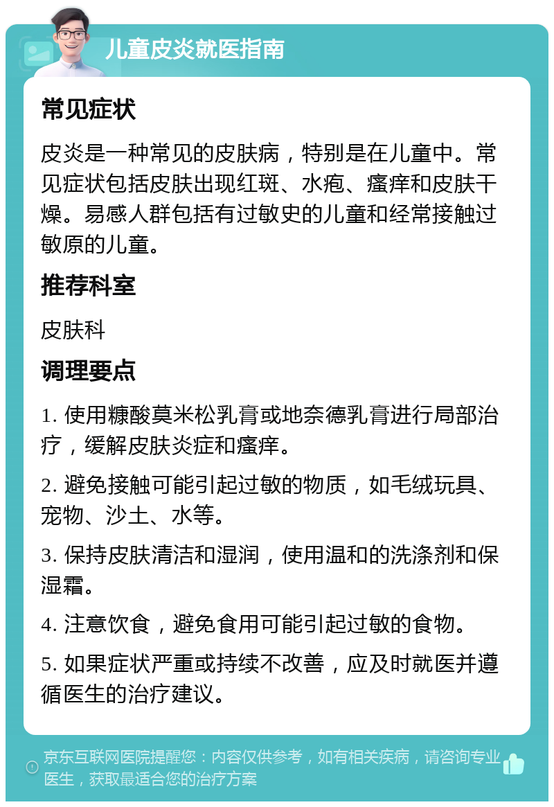 儿童皮炎就医指南 常见症状 皮炎是一种常见的皮肤病，特别是在儿童中。常见症状包括皮肤出现红斑、水疱、瘙痒和皮肤干燥。易感人群包括有过敏史的儿童和经常接触过敏原的儿童。 推荐科室 皮肤科 调理要点 1. 使用糠酸莫米松乳膏或地奈德乳膏进行局部治疗，缓解皮肤炎症和瘙痒。 2. 避免接触可能引起过敏的物质，如毛绒玩具、宠物、沙土、水等。 3. 保持皮肤清洁和湿润，使用温和的洗涤剂和保湿霜。 4. 注意饮食，避免食用可能引起过敏的食物。 5. 如果症状严重或持续不改善，应及时就医并遵循医生的治疗建议。