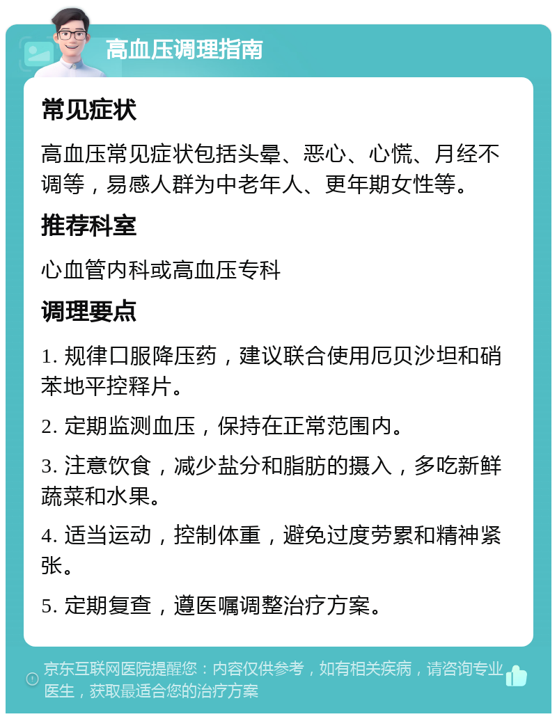 高血压调理指南 常见症状 高血压常见症状包括头晕、恶心、心慌、月经不调等，易感人群为中老年人、更年期女性等。 推荐科室 心血管内科或高血压专科 调理要点 1. 规律口服降压药，建议联合使用厄贝沙坦和硝苯地平控释片。 2. 定期监测血压，保持在正常范围内。 3. 注意饮食，减少盐分和脂肪的摄入，多吃新鲜蔬菜和水果。 4. 适当运动，控制体重，避免过度劳累和精神紧张。 5. 定期复查，遵医嘱调整治疗方案。