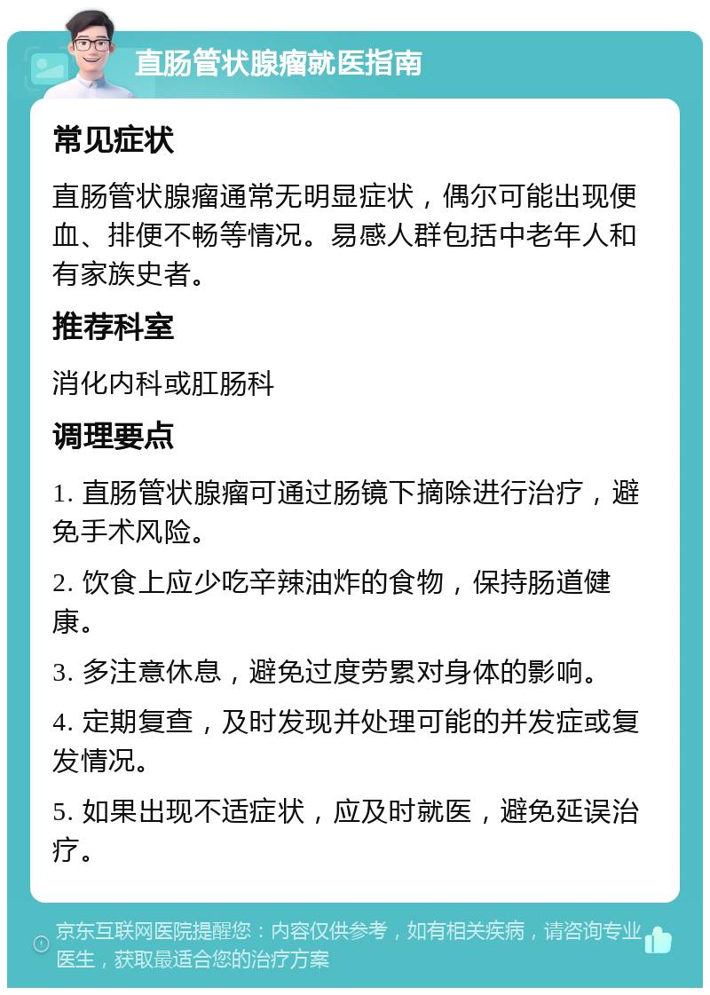 直肠管状腺瘤就医指南 常见症状 直肠管状腺瘤通常无明显症状，偶尔可能出现便血、排便不畅等情况。易感人群包括中老年人和有家族史者。 推荐科室 消化内科或肛肠科 调理要点 1. 直肠管状腺瘤可通过肠镜下摘除进行治疗，避免手术风险。 2. 饮食上应少吃辛辣油炸的食物，保持肠道健康。 3. 多注意休息，避免过度劳累对身体的影响。 4. 定期复查，及时发现并处理可能的并发症或复发情况。 5. 如果出现不适症状，应及时就医，避免延误治疗。